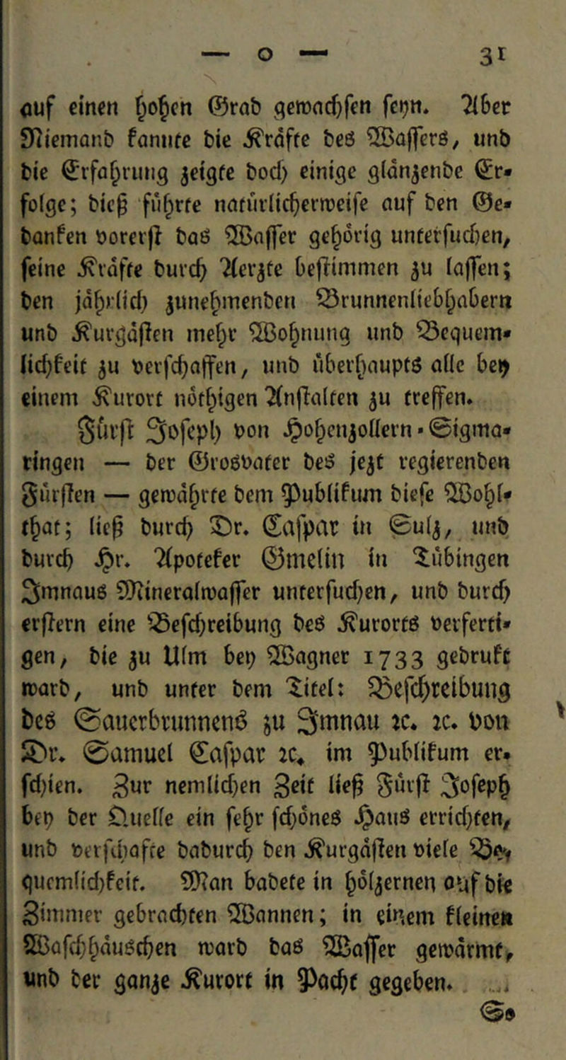 uuf einen bo£en ©mb getbadjfen fcpn. Tibet Dtiemanb fantifc bit ^raffc beS ^Buffers, unb tie ©rfaljrung jeigfe bod) einige gldn^enbc ©r» folgc; bicp fiifjrfe ndfurlicfjertbeife auf ben ©e« banfen borerji baS QBaffer geborig unfetfudjen, feine Piaffe burd) Tierjte bejfimmen ju laffen; ben jafjrtid) june£menbcn 23runnenltebl)abertt unb ^urgdflen me^r ^Bo^nung unb Q3equem« lid)feit $u berfdjaffen, unb ubetfjauptS a(Ic bep einem kurort nof^tgen ^nffalfen $u treffen. 0Utfl 3ofepl) bon Jpobcnjollern * 0igma- ringen — ber ©roSbafer beS jejt vegierenben Surfien — ge»bd(jrfe bem ^ubliftun biefe ‘JBoftf* tljar; (tc^ burd) £)r. ©afpar in Bulj, unb burd) $r. Tipotefer ©melin in Tubingen 3mnaus SDttneraltoaffer unterfudjen, unb burd) erffern eine s25efd)reibung bcS kurorts berferti* gen, bie $u Ufm be9 SSagner 1733 gebrufc roarb, unb unfer bem 'Site!: 3$efdjreibutig fees ©auerbtunnen$ $u Smnau ic. vu toon S>r* ©amuci ©afpar :c4 tm ^ubfifum er. fd)ien. 3,uv nemlid)en geif lief? $uvff 3°fePb bep ber D.uelle ein ft^r fd;6neS JpauS etrid)fen, unb berfcbofce bnburd) ben j?urgdfien biefe guem(id)feif. 9D?an babete in ()6ljernen o*jf bie Simmer gebrodjfen 2Bannen; in einem fleinen 5Bafd)bdu^cben tvarb bas Laffer geibarmf, unb ber ganje kurort in ^ad)( gegeben.