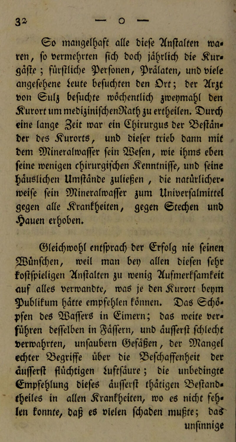 0o mangelljaff alle biefe 2fnf?alfen roa- ren, fo berme^rfen fid) bod) jafrolid) bie ^ur* gdfh*; furfiUcfte 9>erfonen, 9>rd(afen, unbbiele angefef)ene ieufe befud)fen ben £>rt; ber 2Tr$t bon 0ul$ befudjfe roocbenflid) jroepma^I ben kurort «m ntebi$mifd)en9iaff) ju errljeilen. $)urd) cine lange 3eit roar ein ©f)irurgug ber £5ejHn- ber beg .^urorfg, unb biefer ftieb bann mif bem SEftineralroaffer fein 2£efen, rote if>mg eben fetne roenigen c£irurgifd)en ^ennfnijfe, unb feine f)QUgItd)en Umftanbe julie^en , bie narurlidjer* roeife fein Sftineralroaffer jum Uniberfalmiffel gegen afle ^ranf^etfen, gegen 0fecften unb Jjpauen erfroben. ©leidjroo^I enffpradj ber ©rfolg me feinen 2Bunfd}en, roetl man bet) alien biefen fefjr fofffpieligett Tfnjialfen $u roenig 2(ufmerffamfet£ <tuf alleg berroanbfc, roag je ben kurort bepm 9>ublifum I)dffe empfefplen fdnnen. £)ag 0djo* pfen beg SBajferg in ©imern; bag roeife ber* fuljren befjfelben in Sdftern, unb dufferfl fd)Ied;t berroa^rfen, unfaubetn ©efafjen, ber Mangel cdjfer SSegriffe uber bie 25efd)affenf>eit ber duflerfl fludjtigen iuftfdurc; bie unbebingtc (Empfe^Iung biefeg dufferff ffcdtigen SSejlanb* f^eileg in alien $ranf£cifen, roo eg nid)f fefj* Icn fonnfe, bag e$ blelen fc^aben mufjfe; ba£ unftnnige