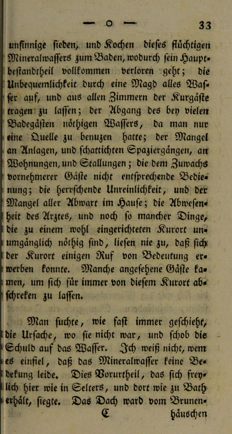 unflnntge fteben, unb .^odjen biefeS fTud)tfaen SHiinerafroaffereJ gum 23aben, tooburd) feinJfpaupt* bcflanbr§ei( bollfommen berloren gefjf; bie Unbequemlid)feir burd) cine 9)?agb alleo ©af* fer auf, unb auo alien Simmern ber .ft'urgdffe fragen gu laffen; ber ?(bgang beef bet) biefet? 33abegd|len notl^igen SBajferS, ba man nur eine £).uelle gu benugen f)atte; ber Sttanget an TInlagen, unb fd)aftid)fen ©pagiergdngen, an SlBo^nungen, unb ©fallungen; bie bem 3utoad)S borne^merer ©d|le nid)C entfpred;enbe $Bebie« nung; bie Ijert'fd)enbe Unretnlid)feir, unb ber Sftangel aller 2(btoarf im Jpaufe; bie 2(btoefen* §etf bc6 2IrgteS, unb nocb fo mand)er SDinge, bie gu einem tool)! eingerid)tefen kurort un- umgdnglid) notfjig finb, liefen nt'e gu, ba£ ficfy ber kurort einigen SKuf bon 33ebeufung er« toerben fonnfe. 9Kand)e angefe^ene ©afie fa- men, urn fid) fur unmet bon biefem kurort ab* fd)refen gu laflen. 9ttan future, tbie faff immer gefcfjiefjf, bie Urfacfye, too fie ntcftt toar, unb fd)ob bie - 0d)ulb auf bae 2Baffer. 3d) toeifj nid)t, roem e£ einftel, baf bag ^ftineraltraffer feinc $5e* befung leibe* £)teS Q3orurtbetI, baO fid) fret)* Hcf> bier trie tn (Belters, unb borr toie ju 25afl) ttfcdlt, fiegte, SDa$ $)ad) toarb bom 23runen* <£