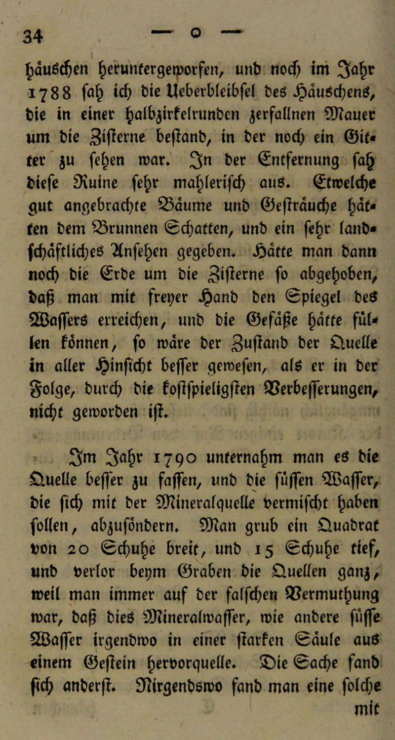 i £dugd)en ^erunfergetporfen, unb nod) im 1788 faf) id) bie Heberbleibfel beg Jpaugd)eng, bie in einer ^albjirfelrunbcn jerfaKnen 5)?auec um bie ^i^rne befhnb, in ber nod) ein ©if* fer ju fel)en roar. 3;n ^er <£ntfernung fa§ biefe SXuine fefro maf;[etifd) aug. ©troelcfje gut angebrad)fe $5at<me unb ©ejirdudje fat- ten bem 55runnen Sd)affen, unb etn fef)t* fanb* fd)dftlid)eg 2(nfef)en gegeben. £dffe man bann nod) bie Srbe um bie 3ifarne fo abge^oben, bafj man mit freper Jpanb ben Spiegel beg 2Bajferg erretdjen, unb bie ©efafje ()dffe ful* len fonnen, fo roare ber 3uffanb ber £luelle in alter $inftd)f beflfer qeroefen, afg er in ber golge, burd) bie fofffpieligflen QSerbeflerungen, nicfyf geroorben if?. 3>af)r 1790 unfernafjm man eg bie £lueUe beffer ju faffen, unb bie fuflfen 3Baj]er, bie fid) mif ber CDMneralqueQe Permifcbt £aben foKen, abjufonbern. 9ftan grub cin £luabraf bon 10 Sd)uf)e breif, unb 15 Sd)uf)e fief, unb berlor bepm ©raben bie Guetfen ganj, roeil man immer auf ber faffd)en 2?ermut£ung roar, bcfj bieg SDfinerairoafter, rote anbere fujfe SBajfer irgenbroo in einer flatten Saule aug einem ©eflein fjeroorqueUe. £)ie Sad)e fanb fid) anberff. Sftirgenbsroo fanb man eine foid)e mif