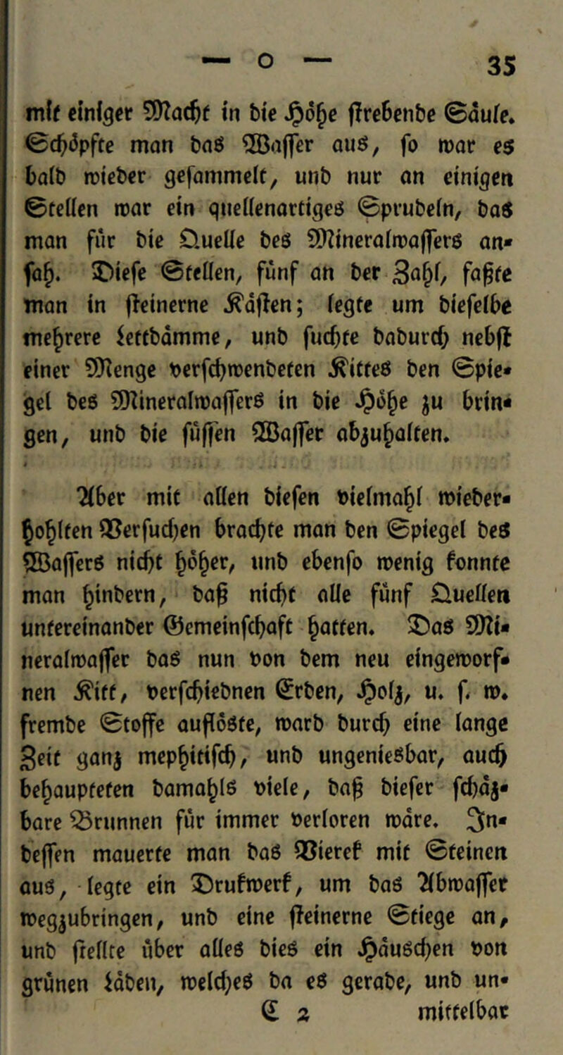 mit einiger ©adjf in bie Jpolje ffreBcnbc ©aule. ©d)<5pfte man bag ©ajfer aug, fo roar eg bait) roieber gefanimelt, unb nur an einigen ©tellen roar ein quellenartigeg ©prubeln, bag man fur bte D.uelie beg ©ineralroafterg an* faf). SDiefe ©tellen, funf an ber 3a§l, fafjte man in fleinerne .ftaflen; legfe urn biefelbe me^rere Settbamme, unb fucbfe baburcfr nebft einer ©enge Perfcfyroenbeten ^itreg ben ©pie* gel beg ©ineralroaflferg in bie Jpo^e $u brin* gen, unb bie fufjen ©affet abjufialten. i _ .j J. ,j Ji4 . > 'J 2Iber mit alien biefen Pielmaf)l roieber* $o£lfen S8erfud)en bracfyte man ben ©piegel beg ©afierg nid)t f)6l)er, unb ebenfo roenig fonnte man ^tnbern, baf? nitf>f alle funf Duellert unfereinanber ©emeinfcbaft fatten. £>ag ©i* neralroafter bag nun Pen bem neu eingeroorf* nen .ftiff, Perfdjiebnen (£rben, Jpolj, u. f. w. frembe ©toffe auflogte, roarb burcb eine lange £eic ganj mepf)itifd), unb ungeniegbar, audj beljauptefen bama^lg Piele, ba£ biefer fd)aj* bare SSrunnen fur immer Perloren roare. ^[n* bejfen mauerte man bag QSteref mit ©feincrt aug, legte ein X)rufroerf, urn bag 2ibroaffer roegjubringen, unb eine ffeinerne ©tiege an, unb freflte uber alleg bieg ein #dugd)en Pon grunen laben, roeld;eg ba eg gerabe, unb un* (£ 2 mitfelbar