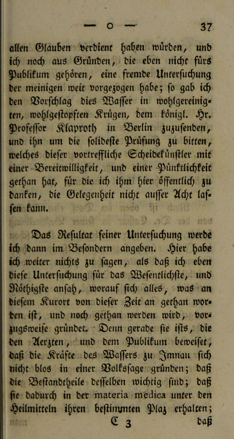 offen ©iauben berbienf £aben murben, unb id; nod; au$ ©runben, tie eben nicpf fur$ 9)ublifum gefjoren, cine frentbe Unferfudjung ber meinigen roeit borgegogen £abe; fo gab id; ben Q}orfd;fag bieS 2Bafter in roo^igereinig- ten, roofjigeffopfren ^rugen, bem fonigL Jpr. §)rofeffor ^iaprotl; in Berlin gugufenben, unb if;n urn bie folibefle 9>rufung gu biffen, n>e(d;eS biefer bortrefflid;e ©djeibefunfHev mif einer i23eveittt>ifligfeif, unb einer ^unftlicbfeiC german fyat, fur bie id; i§m f)ier offendid; gu banfen, bie ©eiegenfjeif nid;t duffer lld)t iaf- fen fann, £>a$ EKefuTfat feiner Unferfudjung roerbe icb bann im 23efonbern angeben. Jpier f;abe id; roeifer nid;id gu fagen, ate bap id; eben biefe Unterfudjung fur bas ^Befentlidjjle, unb Siotfpgpe anfaf), roorauf fid; alieS, roaS an biefein kurort bon biefer 3eit an getfjan roor» ben i|T, unb nod; gef^an roerben rcirb, bot* gugStbeife grunbet. £)eun gerabe fte ifte, bie ben Tiergren, unb bem ^ublifuin beroeifef, bap bie $rdfte beS SBajferg gu 3mnau fid) nid;t bios in einer QSoIfefage grunben; bap bie Q3ePanbd;ei(e beffelben micptig pub; bap fie baburcp in ber materia medica unfer ben ijeilmiifeln i§ren bepinvuien §)lag er§alten; (E 3 bap