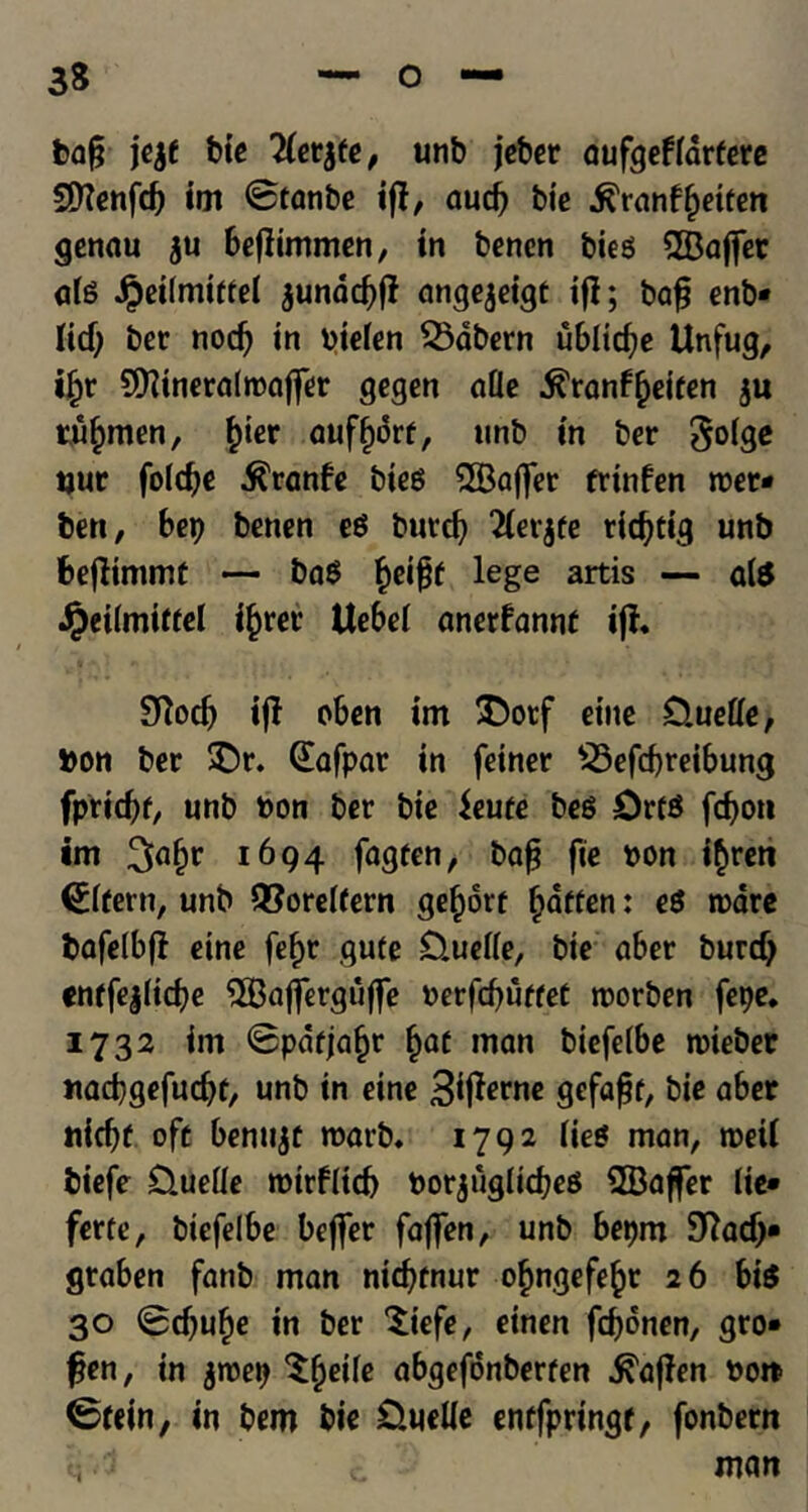 ba§ jejf tic 2(etjfe, unb jeber aufgeffdrtere SDlenfd) im 0tanbe if!, aud? bic •fi'ranfijeiten genau ju beflimmen, in bencn bieg 2Bajjet alg £ei(mitfel junacfyff ange^eigt iff; baf? enb* lid) ber nodj in Ptefen SSdbern ublicfye Unfug, ifjr SDlineralroaffer gegen afle .ftranf^eiten ju tubmen, f)ier auff)6rt, unb in ber goige jjuc folcfje .ftranfe bieg SfBaffer trinfen met* ben, bep benen eg burd) 2(erjfe rfcfytig unb fcejfimmt — bag ^ci^f lege artis — alg £ei(miftel fjjrer Uebel anerfannt iff. Slocb iff cben im ^Dorf eine Cluede, bon ber SDr. (Eafpar in feiner S3efcf)reibung fpridjt, unb bon ber bie ieute beg Orfg fcfyon im 1694 fagten, baf? fie bon i$ren €lfern, unb ®orel(ern ge^ort fatten: eg tpare bafelbff eine fefjc gufe £).uelle, bie aber burd) «nrfe|(id)e 2Bafferguffe t>erfcf>uffeC roorben fepe. 1732 im 0pdfja§r l)at man biefelbe rcieber itacbgefucbt, unb in eine 3*ffanie gefafjt, bie aber nicfjt oft bentijt roarb. 1792 lieg man, roeil biefe D.ueUe rotrflid) Porjuglicfyeg SBafjfer lie* ferte, biefelbe beffer faffen, unb bepm SJfadj* graben fanb man ntd?fnur ofmgefe^r 26 big 30 0dju§e in ber Xiefe, einen fdjonen, gro* fjen, in jroep Sfjetle abgefdnberten ^ajlen po» 0fein, in bem bie 0ueUe entfpringt, fonbern man