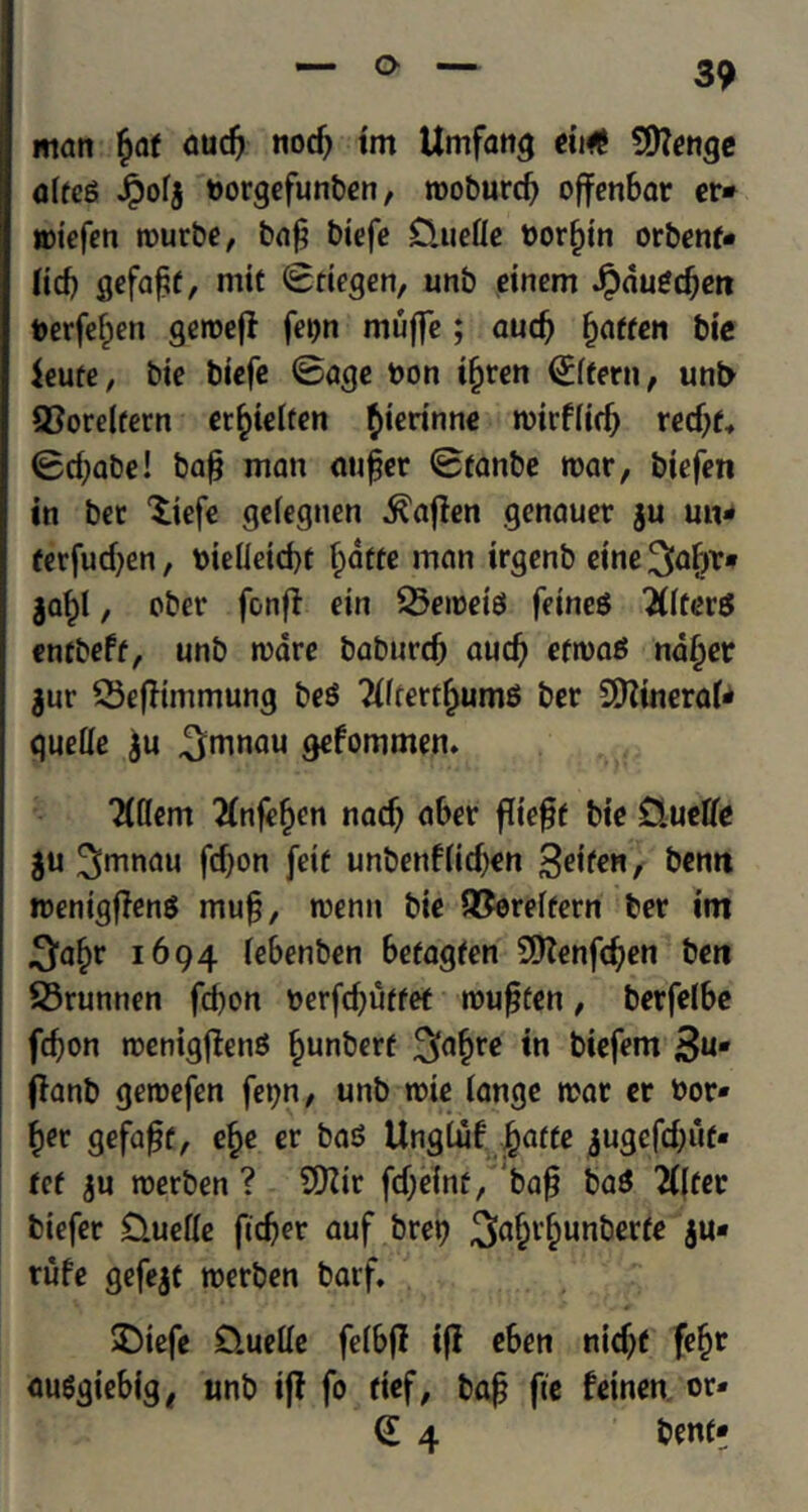 man £af aud) nod) im Umfang eit# 9ftenge alfeg Jpofj borgefunben, rooburcfy offenbar er» roiefen rourbe, baft biefe 0uefle borf)tn orbenf* Hd) gefaftf, mit ©tiegen, unb einem Jpauedjm berfeijen geroeft fetjn muffe; aud) ijaffen bie ieute, bie biefe ©age bon ifjren <£lfern, unb 93orelfern et^ielren $ierinne roirf(id) red)f„ ©cfyabe! bafj man au£er ©fanbe roar, biefen in bee ^iefe geiegnen .^ajlen genauer ju utt* ferfudjen, bieileid)t f^atte man irgenb cine ^afjr* $a£l, ober fonfl ein 23eroete feineS liters entbeff, unb rodre baburd) aud) efroas naf)er $ur SSeffimmung be$ WrertijumS ber SQZtneraf- quelle ju ^mnau gefommen. TCttem tfnfefjen nad) aber ffieft bie £luetfe $u ^ronau fdjon fetf unbenfiidjen %t\ter\, bentt roentgffens mu§, roenn bie QJereffern ber im .^afjr 1694 febenben befagfen 9Kenfd;en ben SSrumien fd)on berfdjuffet roufjten, berfelbe fd?on roenigftenS fjunberf in biefem 3**- flanb geroefen fe^n, unb rote iange roar er bor- der gefafsf, ef>e er ba$ Ungluf jfjaffe $ugefd)uf* ref ju roerben ? SDZir fd;elnf,'baf? ba$ 2ttfer biefer D.uefie ftdjer auf bret? 3>a£r£unberfe ju* rufe gefejt roerben barf. SDtefe D.ueUe felbff ijl eben nidjf fef)r auSgiebig, unb if! fo fief, bafj fie fetnen or* (l 4 benff