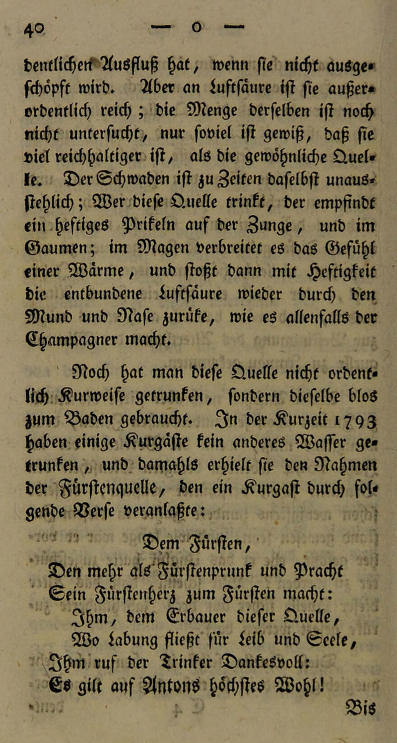 benrtidjerf 2iugfiufj §at, trenn fee nidjt augge* fd)6pff trirb. 2(ber an iuftfdure iff fee aufjer* erbenflid) reicf>; bie 9)!enge berfelben if! noefy nicbf unferfudjf, nur fot>iet ifi geroifj, baf? fie t>te( reid)()ai{iger if!/ afg bie getpo^nficbe duel* le. £>er ©d;tpaben if! ju3eifen bafeibf! unaug* f!e£licb; 2Ber biefe O.iteUe frinff, ber empfinbf ein (jefrtgeg 5>rifefn auf ber 3unge, unb im ©aumen; im SDkgen Perbreifet eg bag ©efu^t ciner SBarme / unb ftofjt bann mif Jpefttgfeit bie entbunbene iuftfdure roteber burdj ben 59?unb unb 3!afe juruf'e, mte eg atfenfatfg ber (Efjampagner maefyr. 9Rod) £ac man biefe Oueffe nidjf orbenf- (tcf> $unr eife gefrunfen, fonbern biefelbe MoS jum 33aben gebrauefyf. 3n ber ^ur^ett 1793 §aben einige ^urgdf!e fein anbereg Staffer ge« frunfen , unb bama^fg erf>teff fie ben 9?a(jmen ber $urf!enquclie, ben ein ^urgaf! burd; foU genbe QSerfe Peranfafjre: &em SDen mef>r alg'$urf!enprunf unb ^radjf ©etn ^urffen^er^ jum gurf!en mad)f: 3^m, bem ©rbauer biefer £iueUe, 2Bo fabung fttefjt fur ieib unb ©cefe, 3#m ruf ber Srinfer ©anfegpott: giit auf &dd;f!eg ! ' 23i$