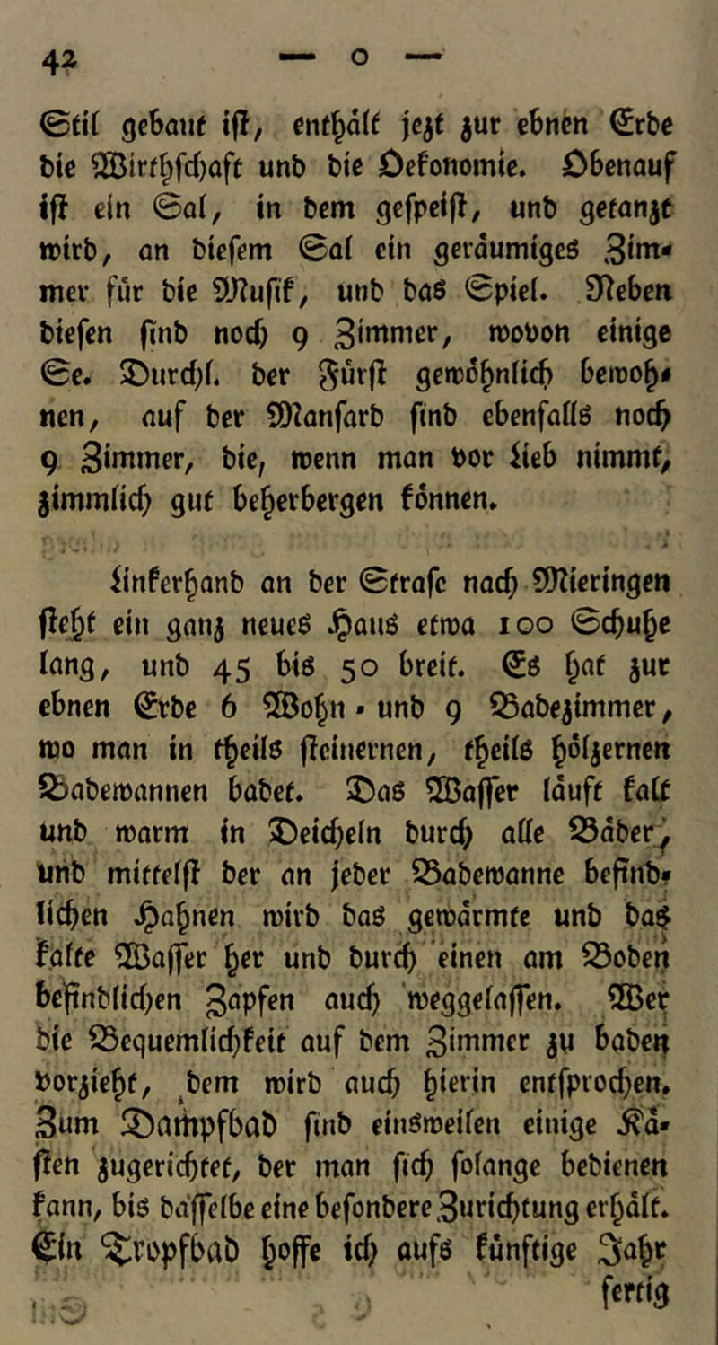 (StiC gebaut ifi, entf)d{f je$t $ur ebnen ©rbe bie 3Birff)fd)aft unb bic Defonomte. Obenauf if! ein ©a(, in bem gcfpcift, unb gefanjt roirb, an biefem ©af ein geraumigeg gim* met- fur bie 9J?ufif, utib bag ©pief. Sfteben biefen finb nod) 9 3<mnicr/ mofcon einige ©e* $Durd)f. ber gurji geirdfjnlicb hereof)# nen, auf ber SHanfarb finb ebenfaflg nod) 9 Burner, bie, roenn man Por iieb nimmf, jimmfid) gut be^erbergen fdnnen. iinferfjanb an ber ©frafc nad) 9ttieringen fle£f ein ganj neucg J$aug etroa 100 ©dju(je lang, unb 45 big 50 breif. ©g Ijaf jut ebnen ©tbe 6 2Bofjn • unb 9 35abejimmer, mo man in rtjeifg jfcinernen, f£eUg ^oljernett Sbabetpannen babef. $5ag Staffer (duff fait unb warm in £)eidjeln burd) afle 23aber, unb mitfelfi ber an jeber 33abetoanne beftnb* lidjen Jpaf)nen roirb bag getodrmfe unb bag fafte 2Ba(]er fyx unb burd) einen am 23oben be'(?nb(td)en gapfen auc^ meggefaffen. 3Ber bie ^3equemnd)feit auf bem Simmer $u babeu Porjieftf, bem roirb aud) fjterin enrfprodjen. Sum £)ampfbab finb eingroeifen einige $d* ffen jugeridjfef, ber man ficfj fofange bebienen fann, big baffc(beetnebefonbere3urid)tunger(jdrf. £(n ^ropfbai) fcoffe aufs funfti^e 3a£r