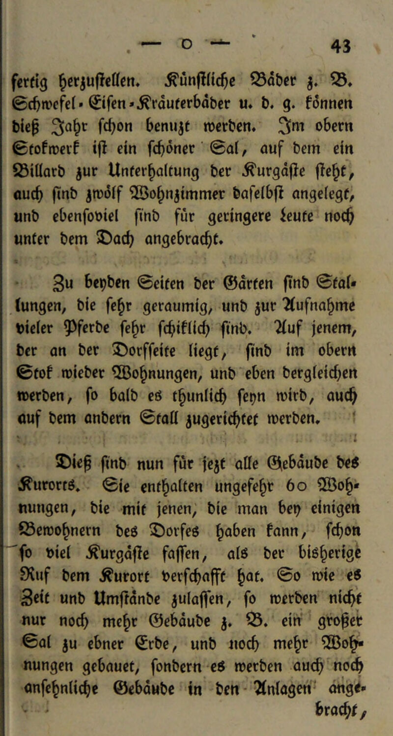 fertig §er$ufMen. .ftunftHdje 53dber $. 53. 0d)mefei» 0fen».^rduferbdber u. b. g. fdnnen biep 3>a^r frf)on &*nu$t roerben. 3™ obern 0tofroerf ifl etn fd)dner 0a(, auf bem cm 53tliarb jur Unferfjaltung ber .ft'urgdfie jtet)t, aud) ftnb jtoolf 5Bo()njtmmer bafeibfl angeiegf, unb ebenfomel ftnb fur geringere ieufe nod) unter bem SDad) angebradjt. 3u &*bb*n 0eifen ber ©arfen ftnb 0fal« tungen, bie fefjr geraumtg, unb jur #ufnaf>me bieier ^ferbe fef>r fcfytfrid) ftnb. “duf jenem, ber an ber $)orffette liegf, ftnb tm obertt 0tof roieber 5Bof)nungen, unb eben berg(etd)ert roerben, fo ba(b eg t^unltd) fetjn roirb, aud) auf bem anbern 0faH jugerid)tet roerben. *. i • i - I £)ief ftnb nun fur jejt afle ©ebaube beg ^urorrg. 0ie entfjaiten ungefefro 6o 5Bof>* nungen, bie mtf jenen, bie man bet) eintgen S3eroof)nern beg £)orfeg £aben fann, fd)on fo bid ^urgafle faffen, aig ber bigfrorige SKuf bem kurort berfdjaffe £at. @o rote eg 3etC unb Umfranbe julaffen, fo roerben nic^f nur nod) me£r ©ebaube j. 53. etn grofjet <5al ju ebner ©rbe, unb nocb me§r 5Bofj- nungen gebauet, fonbern eg roerben aud) nod) onfe^nlidje ©ebaube in ben ftnlagett ange* brad)* f