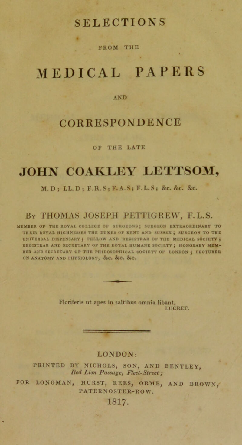 SELECTIONS . FROM THE MEDICAL PAPERS AND CORRESPONDENCE OF THE LATE JOHN COAKLEY LETTSOM, M.D? LL.D i F.H.Si F.A.Ss F.L.Ss &c. &c. &c. By THOMAS JOSEPH PETTIGREW, F.L.S. MEMBER OP THE ROVAl. COLLEGE OF SURCEONS; 51 RGEON EXTRAORDINARY TO THEIR ROYAL U1CHNESSES THE DUKES UP KENT AND SUSSEX ; SURGEON TO THE UNIVERSAL DISPENSARY; FELLOW AND REGISTRAR OF THF. MEDICAL SOCIETY; REGISTRAR AND SECRETARY OF THE ROYAL HUMANE SOCIETY; HONORARY MEM- BER AND SECRETARY OP THE PHILOSOPHICAL SOCIETY OP LONDON ; LECTURER ON ANATOMY AND PHYSIOLOGY, &C. &C. &C. Floriferis ut apes in saltibus omnia libant. LUCRET. LONDON: PRINTED BY NICHOLS, SON, AND BENTLEY, Red Lion Passage, Fleet-Street ; FOR LONGMAN, HURST, KEF.S, ORME, AND BROWN, PATERNOSTER-ROW. 1817.