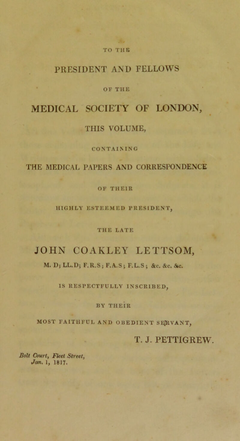 TO THE PRESIDENT AND FELLOWS OF THE MEDICAL SOCIETY OF LONDON, 9 THIS VOLUME, CONTAINING THE MEDICAL PAPERS AND CORRESPONDENCE OF THEIR HIGHLY ESTEEMED PRESIDENT, THE LATE JOHN COAKLEY LETTSOM, M. D; LL.D; F.R.S; F.A.S; F.L.S; &c. &c. Sec. IS RESPECTFULLY INSCRIBED, BY THEIR MOST FAITHFUL AND OBEDIENT SEJJRVANT, T. J. PETTIGREW. Bolt Court, Fleet Street, Jan. 1, 1817.