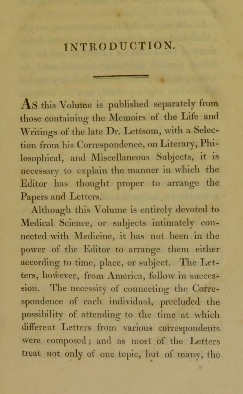 INTRODUCTION. AS this Volume is published separately from those containing the Memoirs ot the Life and Writings of the late Dr. Lettsom, with a Selec- tion from his Correspondence, on Literary, Phi- losophical, and Miscellaneous Subjects, it is necessary to explain the manner in which the Editor has thought proper to arrange the Papers and Letters. Although this Volume is entirely devoted to Medical Science, or subjects intimately con- nected with Medicine, it has not been in the power of the Editor to arrange them either according to time, place, or subject. The Let- ters, however, from America, follow in succes- sion. The necessity of connecting the Corre- spondence of each individual, precluded the possibility of attending to the time at which different Letters from various correspondents were composed; and as most of the Letters treat not only of one topic, but of many, the