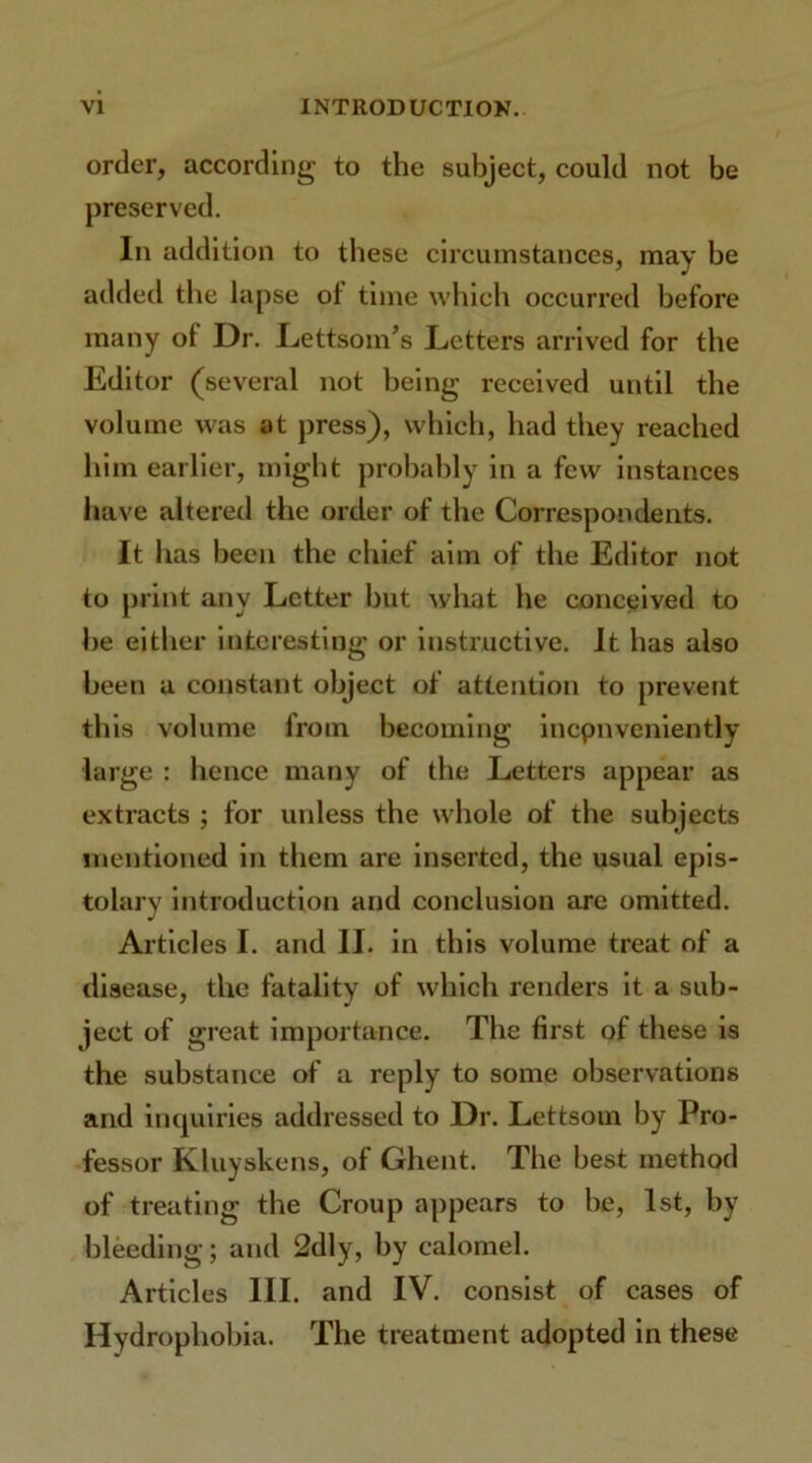 order, according to the subject, could not be preserved. In addition to these circumstances, may be added the lapse of time which occurred before many of Dr. Lettsom’s Letters arrived for the Editor (several not being received until the volume was at press), which, had they reached him earlier, might probably in a few instances have altered the order of the Correspondents. It has been the chief aim of the Editor not to print any Letter but what he conceived to he either interesting or instructive. It has also been a constant object of attention to prevent th is volume from becoming incpnveniently large : hence many of the Letters appear as extracts ; for unless the whole of the subjects mentioned in them are inserted, the usual epis- tolary introduction and conclusion are omitted. Articles I. and II. in this volume treat of a disease, the fatality of which renders it a sub- ject of great importance. The first of these is the substance of a reply to some observations and inquiries addressed to Dr. Lettsom by Pro- fessor Kluyskens, of Ghent. The best method of treating the Croup appears to be, 1st, by bleeding; and 2dly, by calomel. Articles III. and IV. consist of cases of Hydrophobia. The treatment adopted in these
