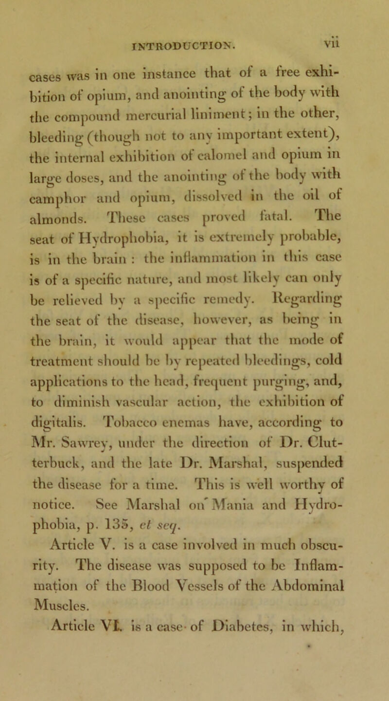 cases was in one instance that ol a tiee exhi- bition of opium, and anointing of the body with the compound mercurial liniment; in the other, bleeding (though not to any important extent), the internal exhibition ot calomel and opium in large doses, and the anointing of the body with camphor and opium, dissolved m the oil of almonds. These cases proved fatal. The seat of Hydrophobia, it is extremely probable, is in the brain : the inflammation in this case is of a specific nature, and most likely can only be relieved by a specific remedy. Regarding the seat of the disease, however, as being in the brain, it would appear that the mode of treatment should be by repeated bleedings, cold applications to the head, frequent purging, and, to diminish vascular action, the exhibition of digitalis. Tobacco enemas have, according to Mr. Sawrev, under the direction of Dr. Glut- terbuck, and the late Dr. Marshal, suspended the disease for a time. This is well worthy of notice. See Marshal oif Mania and Hydro- phobia, p. 135, et sccj. Article V. is a case involved in much obscu- rity. The disease was supposed to be Inflam- mation of the Blood Vessels of the Abdominal Muscles. Article Vi is a case- of Diabetes, in which,
