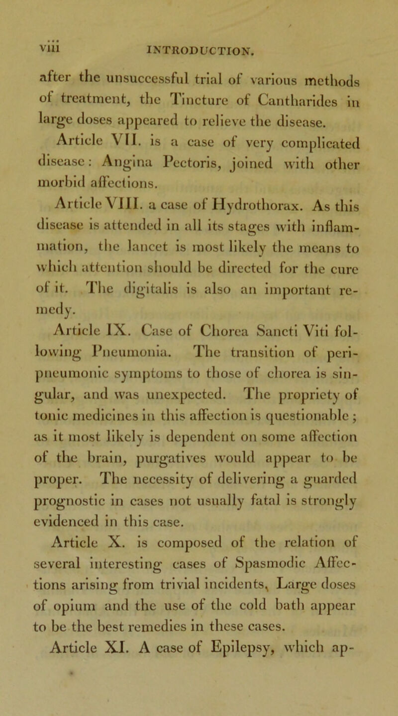 after the unsuccessful trial of various methods of treatment, the Tincture of Cantharides in large doses appeared to relieve the disease. Article VII. is a case of very complicated disease: Angina Pectoris, joined with other morbid affections. Article VIU. a case of Hydrothorax. As this disease is attended in all its stages with inflam- mation, the lancet is most likely the means to which attention should be directed for the cure ot it. The digitalis is also an important re- medy. Article IX. Case of Chorea Sancti Viti fol- lowing Pneumonia. The transition of peri- pneumonic symptoms to those of chorea is sin- gular, and was unexpected. The propriety of tonic medicines in this affection is questionable ; as it most likely is dependent on some affection of the brain, purgatives would appear to be proper. The necessity of delivering a guarded prognostic in cases not usually fatal is strongly evidenced in this case. Article X. is composed of the relation of several interesting cases of Spasmodic Affec- tions arising from trivial incidents^ Large doses of opium and the use of the cold bath appear to be the best remedies in these cases. Article XI. A case of Epilepsy, which ap-