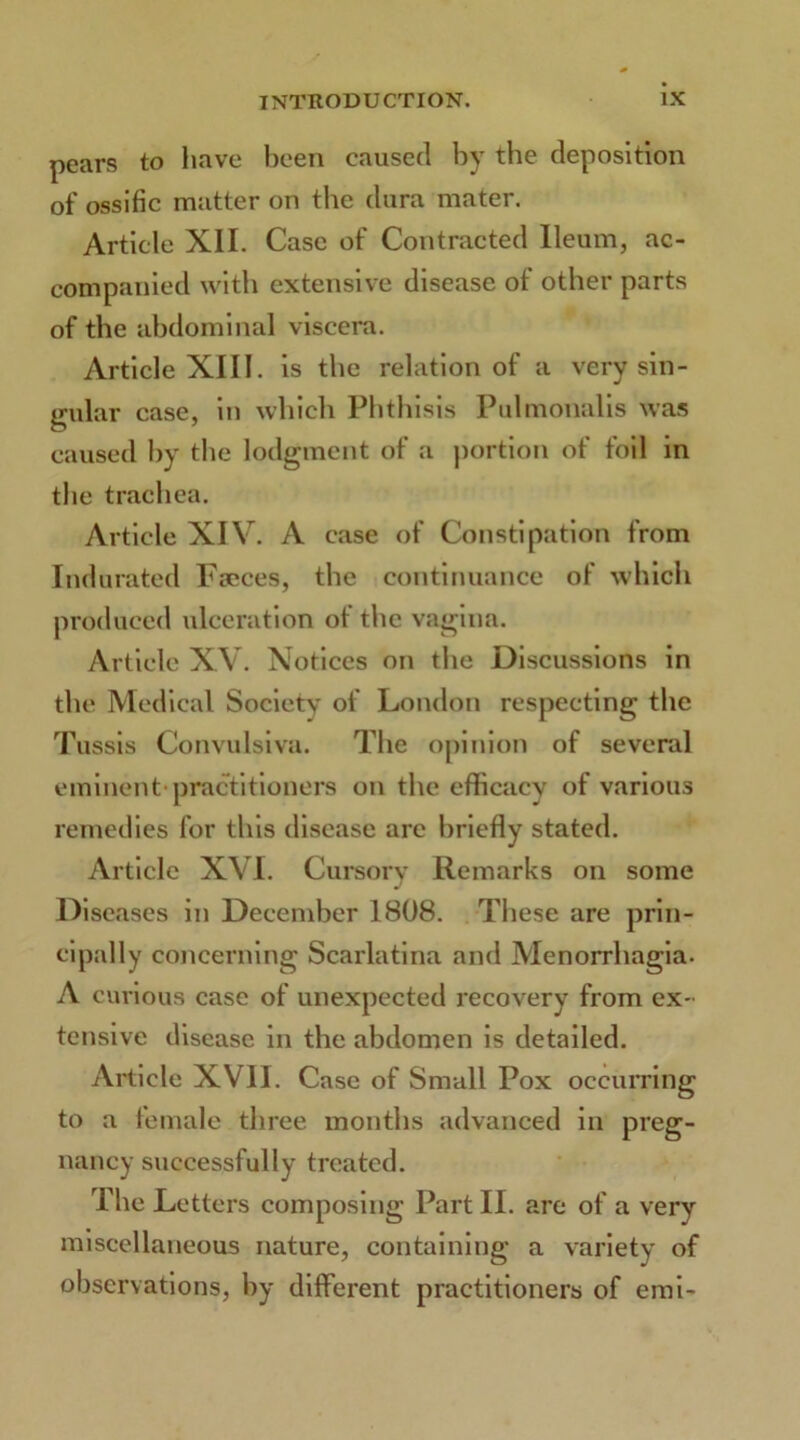 pears to have been caused by the deposition of ossific matter on the dura mater. Article XII. Case of Contracted Ileum, ac- companied with extensive disease of other parts of the abdominal viscera. Article XIII. is the relation of a very sin- gular case, in which Phthisis Pulmonalis was caused by the lodgment of a portion of foil in the trachea. Article XIV. A case of Constipation from Indurated Faeces, the continuance of which produced ulceration of the vagina. Article XV. Notices on the Discussions in the Medical Society of London respecting the Tussis Convulsiva. The opinion of several eminent-practitioners on the efficacy of various remedies for this disease arc briefly stated. Article XVI. Cursory Remarks on some Diseases in December 1808. These are prin- cipally concerning Scarlatina and Menorrhagia. A curious case of unexpected recovery from ex- tensive disease in the abdomen is detailed. Article XVII. Case of Small Pox occurring to a female three months advanced in preg- nancy successfully treated. The Letters composing Part II. are of a very miscellaneous nature, containing a variety of observations, by different practitioners of emi-