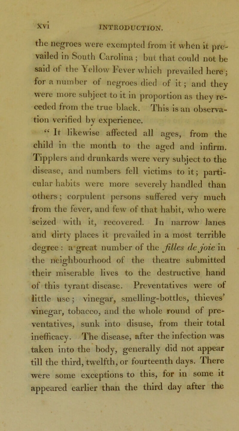 tlie negroes were exempted from it when it pre- vailed in South Carolina ; but that could not be said of the Yellow bever which prevailed here ; for a number ot negroes died of it; and they were more subject to it in proportion as they re- ceded from the true black. This is an observa- tion verified by experience. “ It likewise affected all ages, from the child in the month to the aged and infirm. Tipplers and drunkards were very subject to the disease, and numbers fell victims to it; parti- cular habits were more severely handled than others; corpulent persons suffered very much from the fever, and few of that habit, who were seized with it, recovered. In narrow lanes and dirty places it prevailed in a most terrible degree : a great number of the Jilles dejoie in the neighbourhood of the theatre submitted their miserable lives to the destructive hand of this tyrant disease. Preventatives were ot little use; vinegar, smelling-bottles, thieves’ vinegar, tobacco, and the whole round of pre- ventatives, sunk into disuse, from their total inefficacy. The disease, after the infection was taken into the body, generally did not appear till the third, twelfth, or fourteenth days. There were some exceptions to this, for in some it appeared earlier than the third day after the