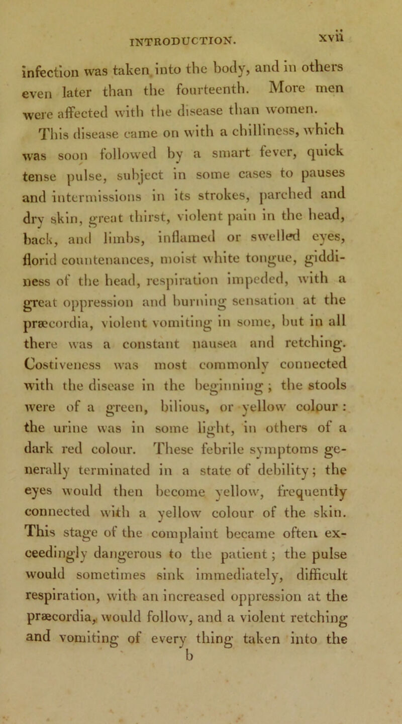 XVll infection was taken, into the body, and in others even later than the fourteenth. More men were affected with the disease than women. This disease came on with a chilliness, which was soon followed by a smart fever, quick tense pulse, subject in some cases to pauses and intermissions in its strokes, parched and dry skin, great thirst, violent pain in the head, back, and limbs, inflamed or swelled eyes, florid countenances, moist white tongue, giddi- ness of the head, respiration impeded, with a great oppression and burning sensation at the prsecordia, violent vomiting in some, but in all there was a constant nausea and retching. Costiveness was most commonly connected with the disease in the beginning ; the stools were of a green, bilious, or yellow colour : the urine was in some light, in others ot a dark red colour. These febrile symptoms ge- nerally terminated in a state of debility; the eyes would then become yellow, frequently connected with a yellow colour of the skin. This stage ot the complaint became often ex- ceedingly dangerous to the patient; the pulse would sometimes sink immediately, difficult respiration, with an increased oppression at the praecordia, would follow, and a violent retching and vomiting of every thing taken into the b