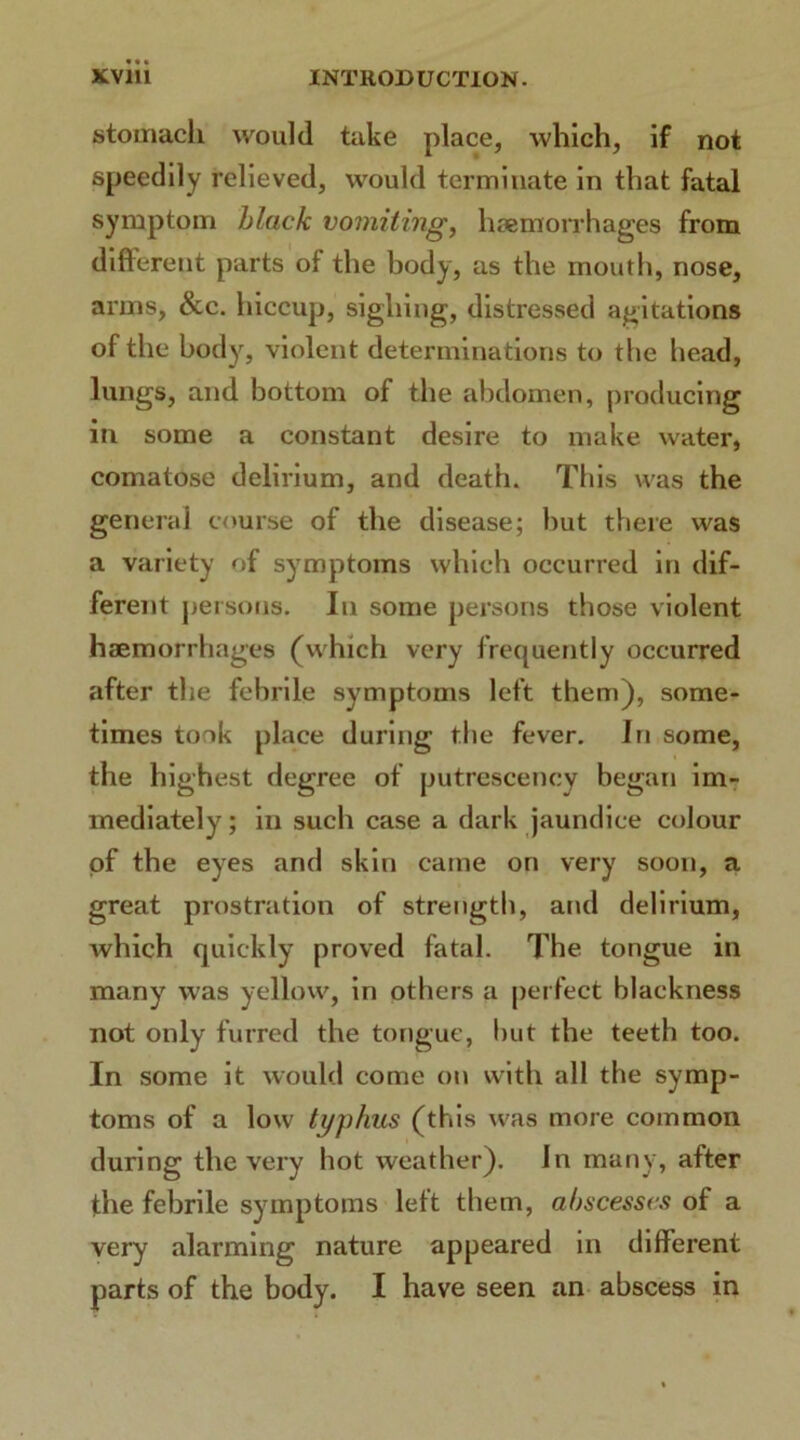 stomach would take place, which, if not speedily relieved, would terminate in that fatal symptom black vomiting, haemorrhages from different parts of the body, as the mouth, nose, arms, &c. hiccup, sighing, distressed agitations of the body, violent determinations to the head, lungs, and bottom of the abdomen, producing in some a constant desire to make water, comatose delirium, and death. This was the general course of the disease; but there was a variety of symptoms which occurred in dif- ferent persons. In some persons those violent haemorrhages (which very frequently occurred after the febrile symptoms left them), some- times took place during the fever. In some, the highest degree of putrescency began im- mediately ; in such case a dark jaundice colour of the eyes and skin came on very soon, a great prostration of strength, and delirium, which quickly proved fatal. The tongue in many was yellow, in others a perfect blackness not only furred the tongue, hut the teeth too. In some it would come on with all the symp- toms of a low typhus (this was more common during the very hot weather), in many, after the febrile symptoms left them, abscesses of a very alarming nature appeared in different parts of the body. I have seen an abscess in