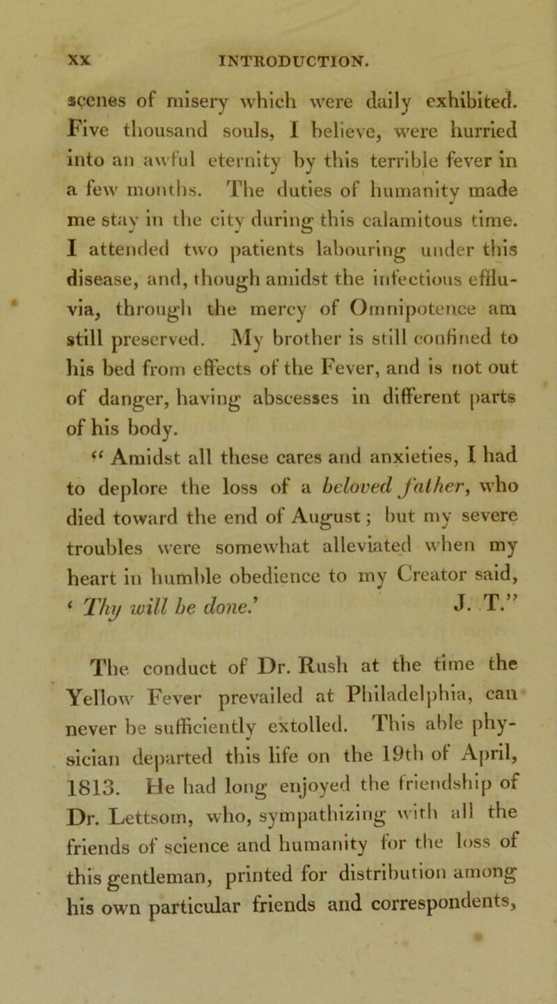 scenes of misery which were daily exhibited. Five thousand souls, I believe, were hurried into an awful eternity by this terrible fever in a few months. The duties of humanity made me stay in the city during this calamitous time. I attended two patients labouring under this disease, and, though amidst the infectious efflu- via, through the mercy of Omnipotence am still preserved. My brother is still confined to his bed from effects of the Fever, and is not out of danger, having abscesses in different parts of his body. “ Amidst all these cares and anxieties, I had to deplore the loss of a beloved father, who died toward the end of August; but my severe troubles were somewhat alleviated when my heart in humble obedience to my Creator said, < Thy will he done.' J. T ” The conduct of Dr. Rush at the time the Yellow Fever prevailed at Philadelphia, can never be sufficiently extolled. Ibis able phy- sician departed this life on the 19th of April, 1813. He had long enjoyed the friendship of Dr. Lettsoin, who, sympathizing with all the friends of science and humanity for the loss of this gentleman, printed for distribution among his own particular friends and correspondents,