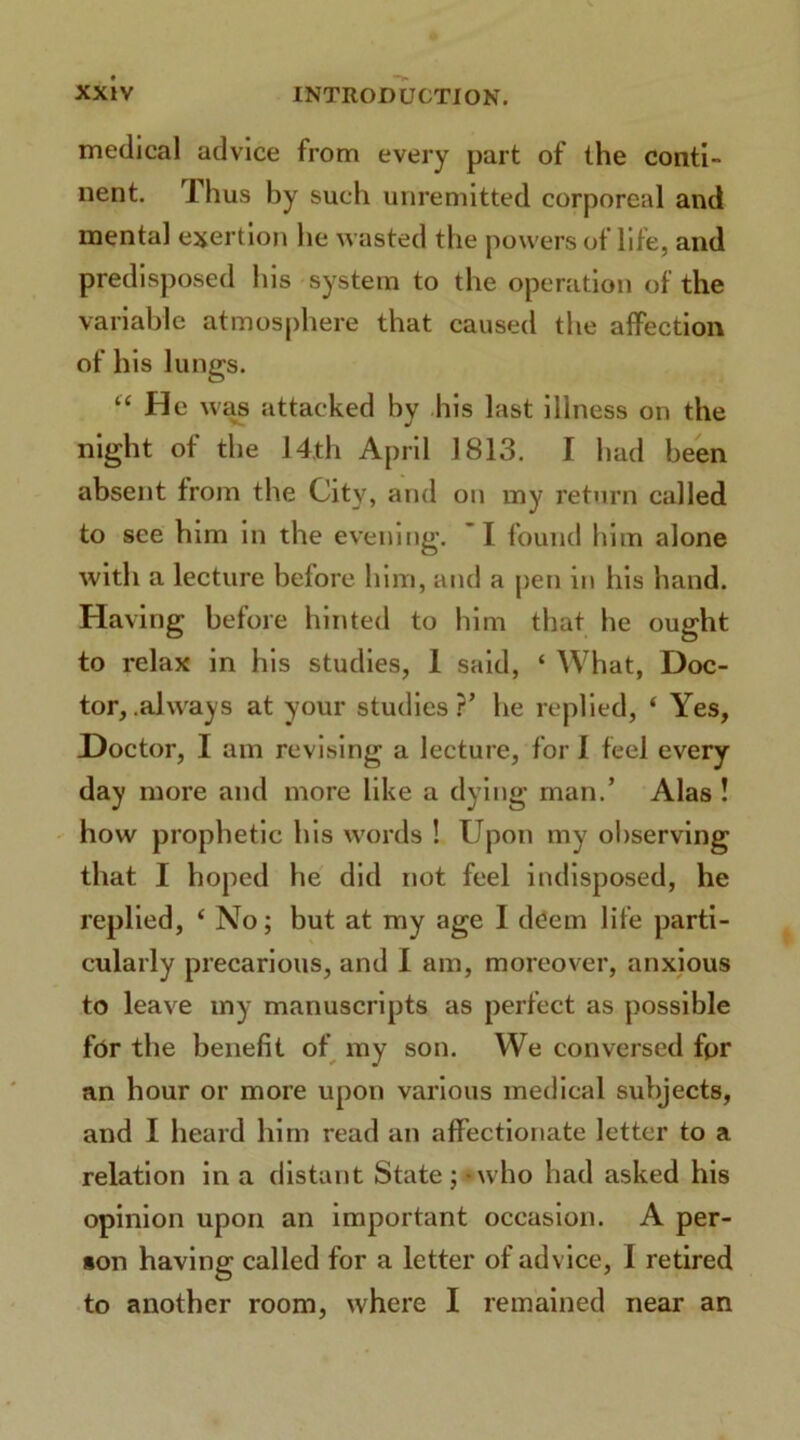 medical advice from every part of the conti- nent. Thus by such unremitted corporeal and mental exertion he wasted the powers of life, and predisposed his system to the operation of the variable atmosphere that caused the affection of his lungs. “ H e was attacked by his last illness on the night of the 14th April 1813. I had been absent from the City, and on my return called to see him in the evening. I found him alone with a lecture before him, and a pen in his hand. Having before hinted to him that he ought to relax in his studies, 1 said, ‘ What, Doc- tor, .always at your studies?’ he replied, ‘ Yes, Doctor, I am revising a lecture, for I feel every day more and more like a dying man.’ Alas ! how prophetic his words ! Upon my observing that I hoped he did not feel indisposed, he replied, ‘ No; but at my age I deem life parti- cularly precarious, and I am, moreover, anxious to leave my manuscripts as perfect as possible for the benefit of my son. We conversed fpr an hour or more upon various medical subjects, and I heard him read an affectionate letter to a relation in a distant State;-who had asked his opinion upon an important occasion. A per- son having called for a letter of advice, 1 retired to another room, where I remained near an