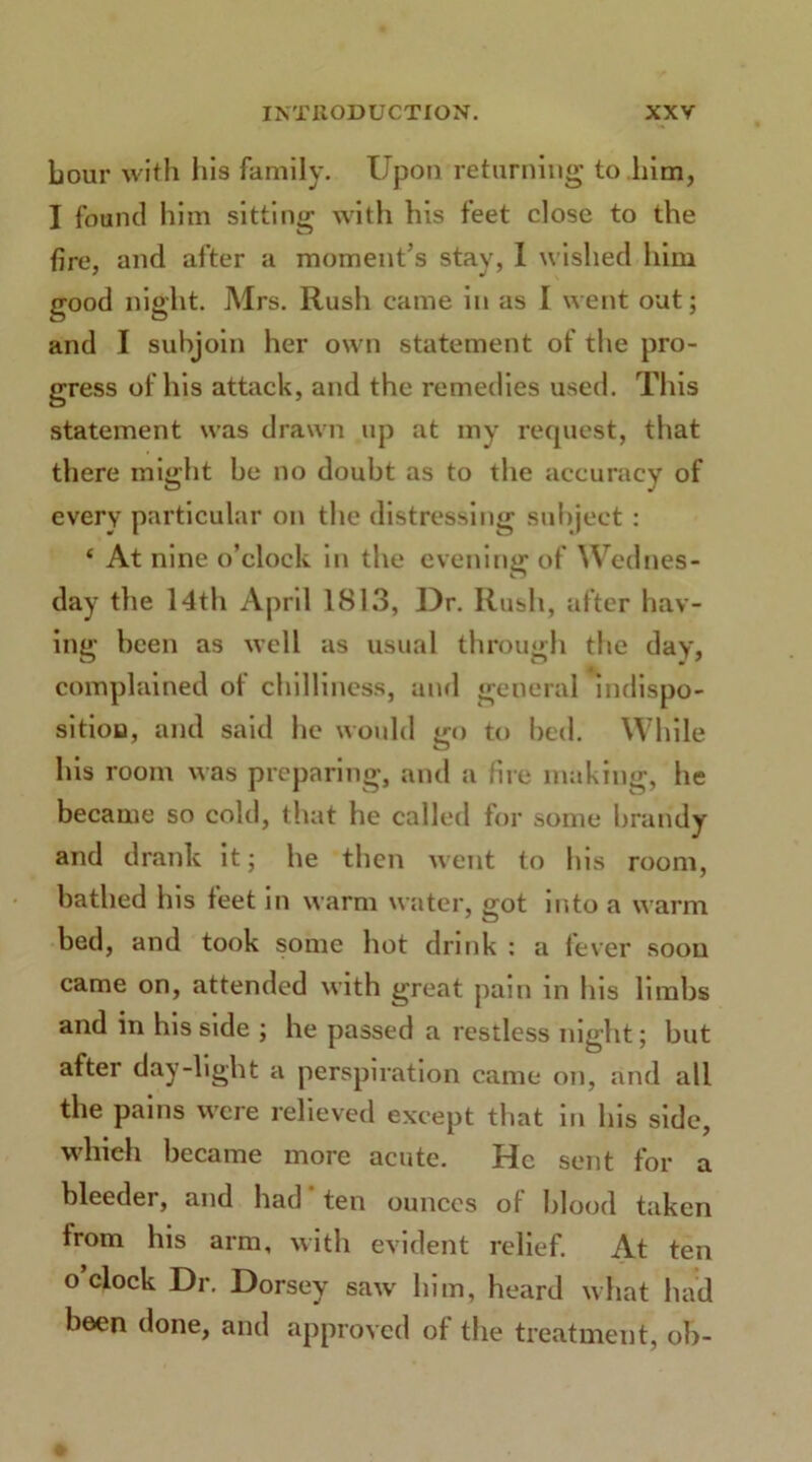hour with his family. Upon returning to him, I found him sitting with his feet close to the fire, and after a moment’s stay, I wished him good night. Mrs. Rush came in as I went out; and I subjoin her own statement of the pro- gress of his attack, and the remedies used. This statement was drawn up at my request, that there might be no doubt as to the accuracy of every particular on the distressing subject : ‘ At nine o’clock in the evening* of Wednes- u day the 14th April 1813, Dr. Rush, after hav- ing been as well as usual through the day, complained of chilliness, and general indispo- sition, and said he would go to bed. While his room was preparing, and a fire making, he became so cold, that he called for some brandy and drank it; he then went to his room, bathed his feet in warm water, got into a warm bed, and took some hot drink : a fever soon came on, attended with great pain in his limbs and in his side ; he passed a restless night; but after day-light a perspiration came on, and all the pains were relieved except that in Ins side, whieh became more acute. He sent for a bleeder, and had ten ounces of blood taken Irom his arm, with evident relief. At ten o clock Dr. Dorsey saw him, heard what had been done, and approved of the treatment, ob-