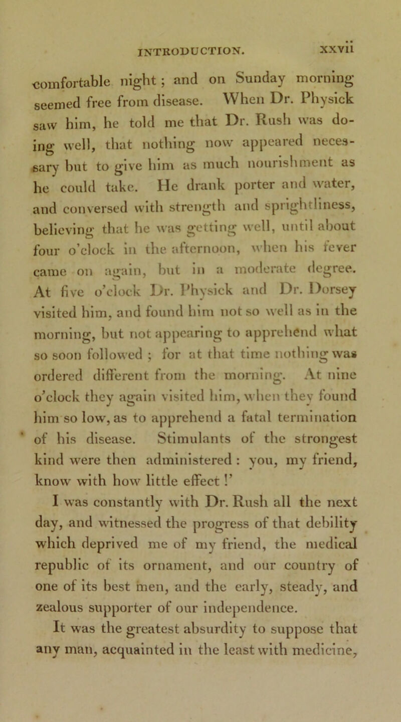 comfortable night; and on Sunday morning seemed free from disease. When Dr. Physick saw him, he told me that Dr. Rush was do- ing well, that nothing now appeared neces- sary but to give him as much nourishment as he could take. He drank porter and water, and conversed with strength and spnghfhness, believing that he was getting well, until about four o’clock in the afternoon, when his fever came on again, but in a moderate degree. At five o’clock Dr. Physick and Dr. Dorsey visited him, and found him not so well as in the morning, but not appearing to apprehend what so soon followed ; for at that time nothing was ordered different from the morning. At nine o’clock they again visited him, when they found him so low, as to apprehend a fatal termination of his disease. Stimulants of the strongest kind were then administered : you, my friend, know with how little effect!’ I was constantly with Dr. Rush all the next day, and witnessed the progress of that debility which deprived me of my friend, the medical republic of its ornament, and our country of one of its best men, and the early, steady, and zealous supporter of our independence. It was the greatest absurdity to suppose that any man, acquainted in the least with medicine.