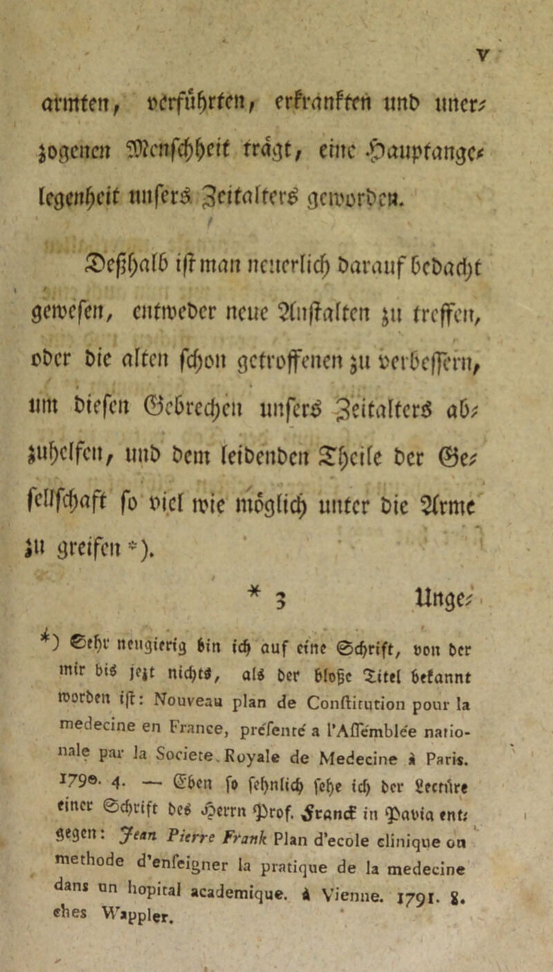 armiert, »grfufjrfert, erfranffctt unb uttcr* jogertcn 3flcnfcf)l)eit tragt, eilte .£>aupfangc< IcgenfK'it unfern ^citafier^ gai'orbcn. • ? • t ') %, &ej}f)aib ifr man ncitcrlicf) Darauf bcbad)t gemefen, entroeber neue 2faffaltert $u treffen, über bie alten fcf)ort getroffenen $ti oetbeffern, um triefen ©obreren unfern 3eitalfer$ ab; $ul)dfcn, unb bent feibenben Steife ber ©e; )e[Jfcf)aft fo oicl wie mogiid) unter bic 2frmc tr greifen -). V* » * 5 Unge; i ) £fhi‘ neugierig bin idj auf eine ©cfyrift, t>on ber mir biö ]e4t nid;t*, al$ ber blofcc ‘Sittel befannt mürben ift: Nouveau plan de Conftirqtion pour la medecine en France, prefemrf a l’Aflemblee natio- nale par Ja Societe. Royale de Medecine i Paris. 4. — (Sbcn fo fd)nlid> fcl)e *<# ber Secnlre einer ©d>cift be$ jjerrn ‘Prof. ^t«ncE in ‘Pcnna ent; gegen: Jean Pierre Frank Plan d’ecole cliniqne on methode d’enfeigner la pratique de la medecine dans un hopital academique. i Vienne. 1791. i. ebes Wappler.