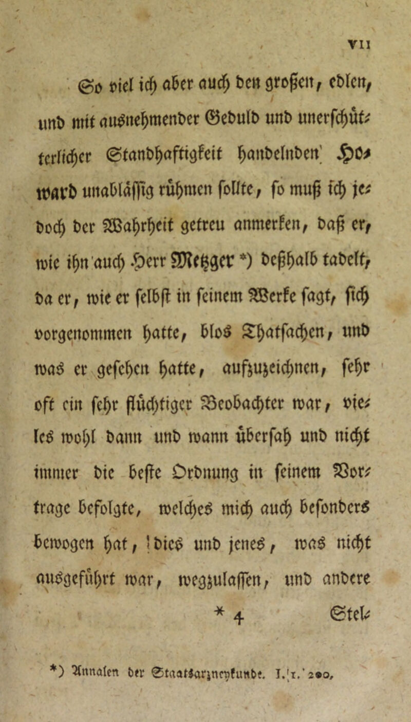 V , VII @0 t>jel icf) aber aud; be» grogeit, eblcn, iml) mit auSneljmenber ©ebulb unb unerfdjüt; tcrfi^cr ©tanbfjaftigf'eit ^anbelnben’ $C* nmr& uitablafltg rühmen foltfe, fo muß td> jv bod^ ber SBa^r^ctt getreu anmerfen, baß er, wie if)n aud) £err SKefcgcr *) bcftyalb tabeff, ba er, wie er felbft in feinem SBerfe fagt, ftdj borgenommen tyaftc, blo$ £l)atfad)cn, unb was er gefefjeu fjattO auf$u&cid;ncn, fefjr oft ein fe^r flüd)tigcr 23eobacf)tcr war, bie; IcS wol)l bann unb wann überfaf) unb nic^t immer bie beßc Drbnung in feinem SSor* trage befolgte, weld)cS mid) aud) bcfonbcrS bewogen l)at, ' bicS unb jenes, was uicf)t ousgefüfjrt war, weg&ulajfen, unb anbere * 4 ©tek *) Annalen ber 0trtaf$ar|nrafunbt.