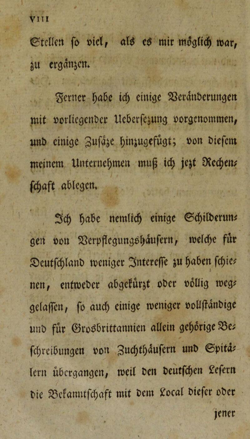 Stellen fo Diel, al$ e$ mir möglich mar, $u ergangen. N • . » ' ' / ^ *■ ' » * ' ferner l>a6c ich einige Sßerdttberungen mit »orliegettbct Uc&erfcsuttg oorgenontnten, unb einige S^fd^e l;injugcfugt; »on biefettt meinem Unternehmen muß ich je&t Drechen; I t \ ' / ’ - fci;aft ablegcn, Sch hrt&c nemlidj einige ^chilbermt* gen oott Sßerppcgungehdufern, weiche für Seutfchlanb weniger Sntereffe $u hnben fcf)ic; nett, enfwebet abgcfürjt ober oollig weg; geiaffen, fo auch einige weniger ooüpdnbige unb für ©rotf&rittannien allein gehörige 23e; fchrcibuttgen oott 3uchti)dufern unb @pitd; lern übergangen, weil beit beutfehen £efern bie 33cfanutfchaft mit bem £ocal biefer ober jener