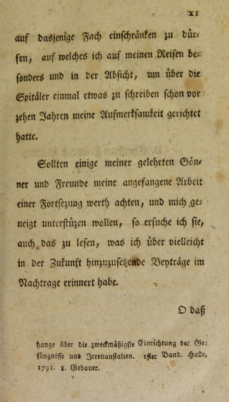 auf Dasjenige $ad> ctnfärdnfen $u bm fen, auf roeld)c$ id) auf meinen Reifen be; fsni>er$ unt> in Der 2lbfic$t, um über ine ©pifaler einmal ctma$ *u fd;rcibcn fd)on t>or jcljen Sauren meine Sfufmerffamfeit gerietet ^atte. ©eilten einige meiner gelehrten ©eiu * l ner unt» Sreunbe meine angefangene Arbeit einer Sortfejung merfl) achten, unt) mid),ge; neigt unterlaufen mellen, fo erfudje icfj (ie, aud).t>a$ fu lefen, mab icf) über DieUcid)t in Der 3ufunft f)inju&ufe£eitt>c Söeptragc im \ ■ v ^ad)trage erinnert l)abe- , Dba£ % % ftfter fcit jtrecfmagigffe Öinru^timg b#r ©e; fÄngnijTe nn& Srrtnanftolten. xjür «£afle, 1791- 8. ©cbau*r. % N *4 4 I