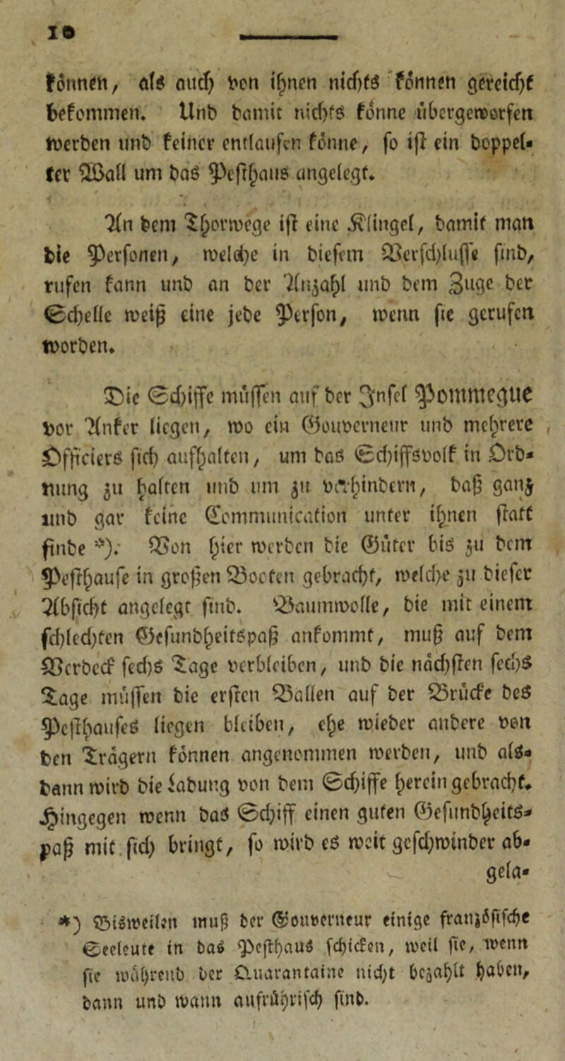 IO fönnen, als mtd) Von tf>nen nicfjfä fonnen Qcrcicf>f befommen. Unb bamic nicf>fö fonne übergeraorfen tverben unb feiner entlaufen fönne, fo »fl ein boppel« fer QBall um bas ^>efr^auö ungelegt. 3fn beni Torwege ifi eine Klingel, bamif man bie ^erfonen, welche in biefem 93erfd)lu(f« fmb, rufen fann unb an ber '2lnjaf)l unb bem 3lt9e bet 0d)elle weip eine jebe ^erfon, wenn fie gerufen worben. £sic ©d)iffe muffen auf ber 3nfff ^OUltttcgUC Vor Tfnfer liegen, wo ein ©ouverneur unb mehrere Öfpcierö fiel) auflfalten, um baö ©dgjfSVolf in Drb« tmng ju halten unb um 31t ViTfjinbcrn, bafj ganj unb gar feine ©cmmunication unter ifpncn ffatf finbe *); QSon (jter werben bie ©iifer bis 311 bem 3>eftf;aufe in großen ©orten gebracht, welche 31t biefer 5fbftcf)t angelegt fmb. ©aumwclle, bie mit einem fcbledjfen ©efunbl)ejtSpap onfommt, mup auf bem ©erbeef fed)S 5age verbleiben, unb bie ndd)ffen fed)$ Sage muffen bie erfreu ©allen auf ber ©rüde beö §)ejibaufeö liegen bleiben, cl;e wieber anbere von ben Fragern fönnen angenommen werben, unb als« bann wirb bie iabung von bem Sd)tffe herein gebracht, hingegen wenn baS ©d}iff einen guten ©efunb^eitS* pap mit.fid) bringt, fo wirb es weit gefd;wtnber a6* gela« *) ©iöwcilen muß ber ©otwenteur einige franjfftfcbe bedeute in baö g>eflf)cuu5 pcfjtcfen, weil ge, wenn fte wiil)reitb ber Cluarantaine nid)t bejaht ba^'clV bann unb warnt aufn^rifd) flnb.