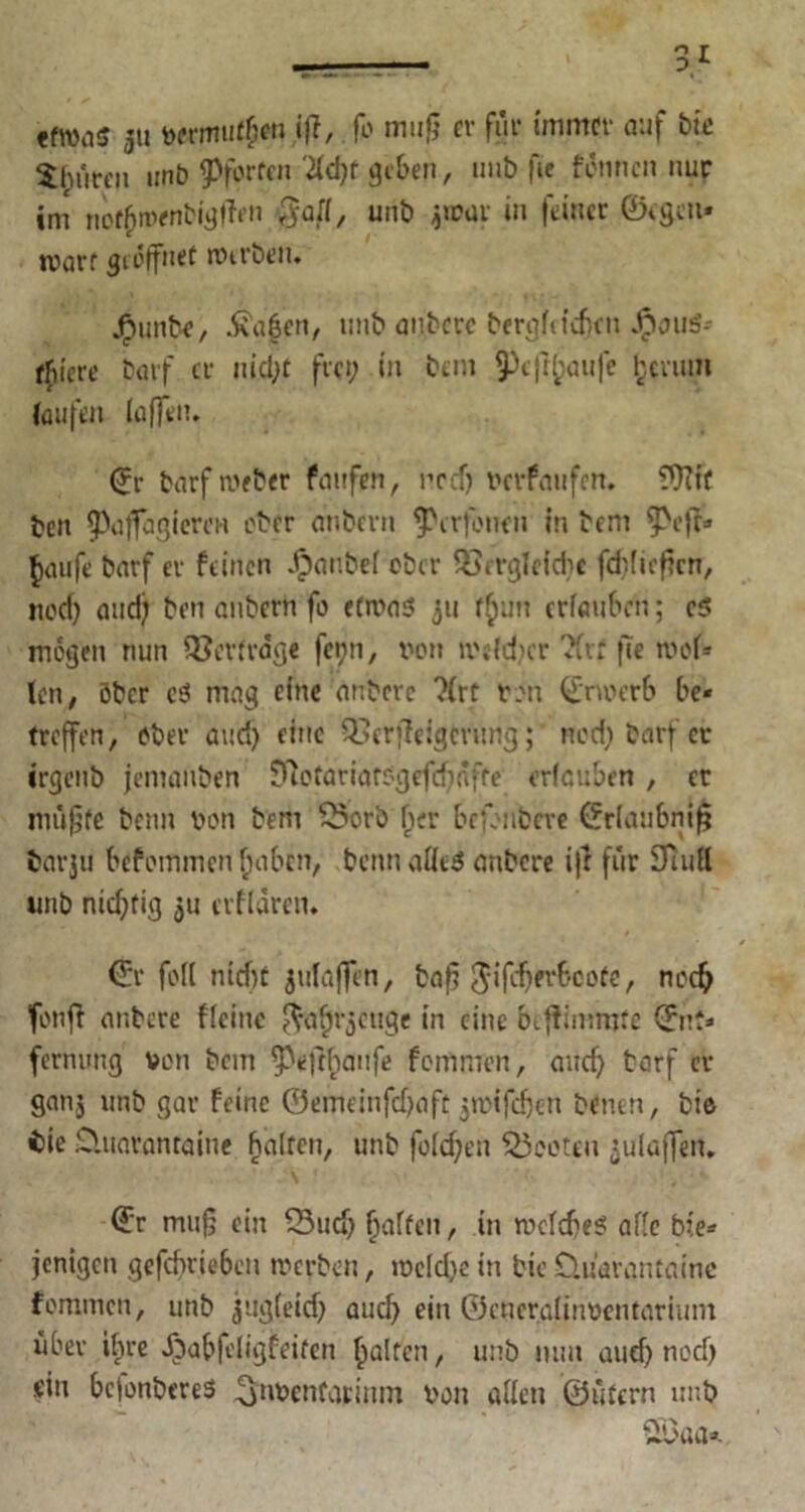 efn>ii5 5» vermuten iff, fo muß er für immer auf tue ^hiiren nnt> ^forfen M)t geben, imb fie fdnncn nur im no^menbi'gffen ßaft, unb jrcar in feiner ©egen» warf geöffnet Werben. j^unbe, $gf?n, unb aubere bergMcficit J^iauS- ffiiere barf er nicht frei; in bau ^«f^aufe herum (aufen (affen. ©t- barf nuber faufrn, red) verfaufen. ?Wf ben fpaffagieren ober anbern ^erfomn in bem 5>cfb* $aufe barf er feinen Jpanbef ober QSerglefdje fddießen, nod) and; ben anbern fo etwas 311 f^un erfauben; c$ mögen nun Querfrage fenn, von welcher TCrf fie wol» len, ober e$ mag eine anbere ?irt von ©noerb be« treffen, ober aud) eine Q.urfleigcnmg;' neef) barf er irgenb jemanben 97ofariarsgefd)dfte erlauben, er müßte beim von bem £5orb her befenbeve ©rlaubniß tar$i! befoinmen fnibcn, beim afleS anbere i|l für STtuEl unb nichtig ju crfldren. ©r fo(( nicht julaffen, baß $ifd)fr6cofe, noch fonft anbere flcinc ^afjrjenge in eine biffimmre ©nt* fernung von bem ^efthanfe fomnren, auch barf er ganj unb gar feine ©emeinfehaft jwifeßen benen, tue i)ie D.uarantaine halten, unb foichen booten Raffen. ©r muß ein 53ud) haften, in welches ade bie* jenigen gefchrie6eu werben, weldiein bicO.üarantainc fommen, unb jiig(eid) aud) ein ©encralinventarium über ihre Xbabfeligfeifen galten, unb mm aud) noch ein bejonberes ^nvenfarintn von allen ©ütern unb