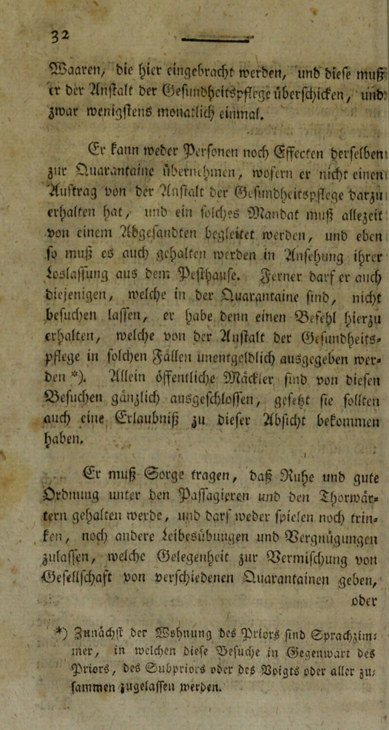 bic fncr einqc6rnc^f werben, unb biefe mufj er ber 2(nj!atf ber , unb' 3iüar meniqfTcnß monarlid? eimnaf. d’v fann weber Offenen nod) CSffccfen berfefbem jut üuaiVinfatnc übernehmen, wofern er nicf)f einem Auftrag Don ber ?(nftoft ber ©efunb^ctopflcge bnrgti erraffen bat, urib ein fo(rf;?ß SDfanbat muff aflejeif Don einem ?(bqcfartbten begreifet werben, unb eben fo »nufj eö and) geeifert werben in ftnfcfjung i£rer io^ajfung aus bem 3)ejtyaufe. ferner barferauef) biejenigen, welche in ber £luaranrainc fmb, nid)C befudjen taffen, er l)abe benn einen SBefefcl hierzu erhalten, weidje von ber 2(u|faft ber ©efunbfjeits* pflege in fotd)en Jaden unenfqelb(id) auSgegeben wer» ben *), ildrin oflfentlidje Addier fmb von biefen SÖefudjen gdnjlid) att6gefcf>toffen, geflhc fie fottten eine Srlaubnifj 411 biefer 2tbfid;t bekommen ^aben, l , <£r mufj 0orge fragen, bafl 9vu^e unb gute örbmmg unter ben ^Xifldgicren unb ben Sfwrwar* fern geraffen werbe, unb bgrf weber fpiefen nod) frin» fen, nod; anberc feibeeubmtgen unb Vergnügungen ^utaffen, wdebe ©efegenfjeit 5111* Verminung von ©ef«fifd)aft Von verfdjiebenen öuaranfainen geben, ober *) 3«itad;!t ber 5Sßbnung beß «Jbriorö finb ©pracf)ifm< liier, in welchen biefe ^efucOe in ©egenwart be$ Qiriorö, beö ©ubpriorß ober bcj$ aSoigtß ober aller ju; fammen jugelaffeu werben.