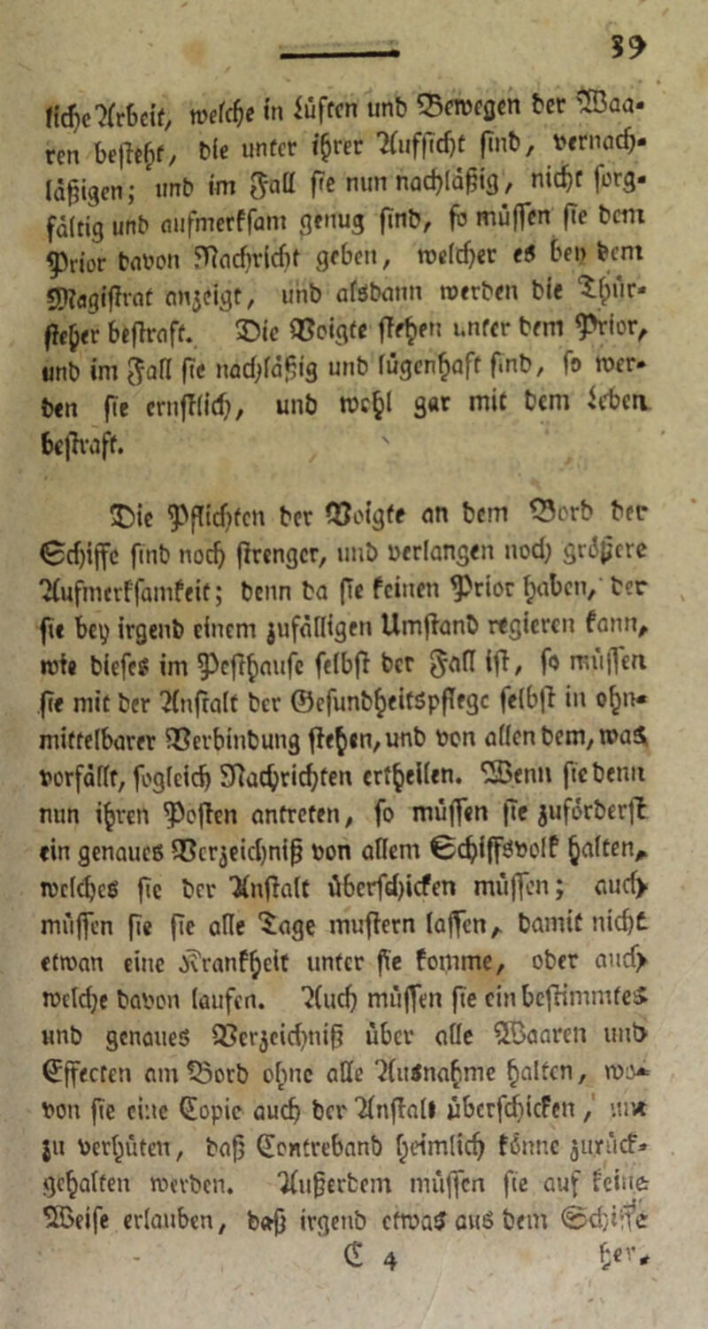 1td)e7(rheit, weldje in iüftcn unb «Bcrocflcn ber SBaa- rcn beffe&f, Me unter i^rer ?(uf|lcf)t finb, bernad?. (5gigen; unb im geitt (7c mm nadjldfjig, nic^r forg- faitig unb aufmetffam genug finb, fb muffen fte bem f)rior bauen ffiadtvidif geben, roeldjer e5 bei? bem $[K«gifJrat anjeigt, unb afsbann werben bie tfcür« ffefcer beRrciff. £>ie QSoigfe fTe^en unter bem 9>rtor, unb im $afl fte nadjfafjig unb lügenhaft finb, fo wer- ben fie erufffid), unb rocfcl gar mit bem iebeti befiraff. £>ic $f!id)fcn bcr Zeigte an bem 33orb ber <£cf)ijfc fmb nodj ftrengcr, unb verlangen nod? gn5f;cre SCufmerf fanifeit; benn ba ffc feinen <Prior f;abcn, ber fit bey irgenb einem jufälligen Umflanb regieren fatm, wie biefes im ^cf^aufc felbfi bcr §afl ift/ miijfeu fie mit ber 2(ttfra(f bcr ©cfunbfyeitSpflfgc felbfi in ofjn« mittelbarer 5Cerbinbung flehen, unb bon allen bem, was verfällt, foglcidj SRac^ric^ten erteilen. <2Senn fte beim nun ifcrcn Reffen antreten, fo muffen fte juforberfl ein genaues SCcrjekbnifj bon allem 0d?iffSbclf galten, welches fte ber Knflalt übcrfdjicfen muffen; auef> muffen fie fic alle 'Jage mufiern laffcnA bamiC nidjt etwan eine ■R'ranffjeit unter fie fomme, ober aud> welche haben laufen. 'Jludj miiffen fte ein brfHmmteS unb genaues QScrjeid)tii^ über alle 5öaaren und Effecten am Söorb ohne alle 2(it$na£nie galten, wo* von fie eine (Eopic auch bcr Tfnffall übcrfdncFett, ui« jtt bereuten, baf] (Eontrebanb l)dmlidj futtne juriicf» gehalten werben. 2fu§erbem muffen fte auf feiner SBeife erlauben, b<rf} irgettb etwas aus bem <s5d)iffe £ 4 tey*