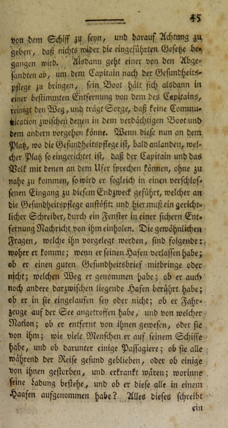 Von bem ©djiff JU ^vauf pfiffig ju geben, ba|j nichts wiber Die eingejufprten ©efe(# be«, gangen wirb. tflöbanu ge§t einev oon ben #bgc= fanbfen ab, uin bem (Eapüain nach ber ©efunbheitß« pjifge ju bringen, fein 23oot h.dlt fid; aißbann in einer bejfimmten Entfernung von bem beß ©tpifainß, reinigt ben‘©eg, uni} tragt Sorge, bafj feine ©ommu« fclcatibn jroifefren beflen in bem oerbddjtigcn 53oofunb bem anbern »ergeben fönne. Qßenu biefe nun an bem 9>ia|, wo bie ©efunbf)eitßpf[ege ijl, balban(anbenArce(= c^cr 9>ia6 fo eingerichtet i|t, bafj ber (Eapirain unb baß OJoif mit benen an bem Ufer fpredjeu formen, ohne ju nahe ju fommen, fo wirb er fogieid) in einen pcrfd;Iof« fenen (Eingang ju biefem ©nbjwecf geführt, weicher att bie ©efunbheitspfJegc anftofjt; unb (jicrmujj ein gerieft* fielet' Schreiber, Durch ein ^enfter in einer fiebern ©nt« fernung 9?ad)rid)t pon if;m einhoien. $5ie gewöhnlichen fragen, weidje i^n borgelegt werben, ftnb foigenbe:. woher er fomme; wenn er feinen Jpafen oeclaffenhabej ob ec einen guten ©efunbi)eitßbrief mitbringe ober nid;t; we(d;en $öeg er genommen habe; ob er aud> noch anbere barjwifd^en liegenbe Jpafen berührt habe; ob er in fie ejngelaufen fetj ober nicht; ob er gabr* jeuge auf ber ©ee angetroffen habe, unb Pon weicher Sftation; ob er entfernt pon i()nen gewefen, ober fie Pon ihm; roie Pieie 5D?enfchen er auf feinem ©dfiffe habe, unb ob barunter einige (Paffagiere; ob fic alle roahrenb ber Greife gefunb geblieben, ober ob einige Pon ihnen geflorben, unb erfranft waren; worinne feine fabung befiele, unb ob er biefe aüe in einem •^aafen aufgenommen habe? 2(üeß biefeß fchreibt ein