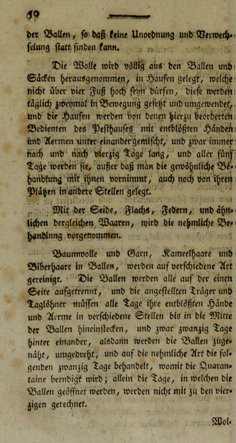 bet ©affen, fo ba§ (eine Unotbnung unb ©eimech** f<dung flatt finben famt. w Die <5BoHe wirb böfffg aus ben hatten unb i ©äcfen (^ausgenommen, in Raufen gefegt, welche; ttid)f über toter ^uf? §od) fei;n bürfen, biefe werben tägfid) iweijmaf in Bewegung gefe|t unb umgewenbef, unb bie Raufen werben bon benen hierzu beörbertem ©ebienfen bes ^efl^iaufeS mit entblößten Rauben i tmb Äermen unter einanbergemifchf, unb jwar immer fiadj unb rtach vierzig tage fang, unb affer fünf tage werben fie, aufjer bafj man bie gewöhnliche ©ö» hanbfung rrttt ihnen uornimmf, auch noch bon ihren fXäfcen In anbete ©teilen gefegt. ‘ 4^/ n;I iVJlt fl' ** ■. fl*;i '»'«D« lri * ' # V. J 9Hit bet ©eibe, gladjs, Gebern, unb ah«» liehen bergleidjen “ÜBaaren, wirb bie ne^mltc^e ©e*< hanbinng norgenommen. ©aumwoffe unb ©am, ^ameefhaare unb ©iberhaare in Waffen, werben auf t>erfd)tebcne 2frt gereinigt. Die halfen werben affe auf ber einen ©eite aufgetrennt, unb bie angeffefften träger unb tägiger rciüffen affe tage ihre entblößten Jpdnbe unb 2ferme in t>erfd)iebene ©teffen bis in bie üftitfe ber ©affen hineinflecfen, unb jwar jwanjig tage hinter einanber, aisbann werben bie ©affen Juge» näht, umgebreht, unb auf bie nefjmfiche ^Crt bie fof» genben jwanjig tage be^anbeft, womit bie CUmran* tainc beenbigf wirb; affein bie tage, in wefdjen bie ©affen geöffnet werben, werben nid)t mit 31« ben t»ier« jigen gerechnet. 2Bof.