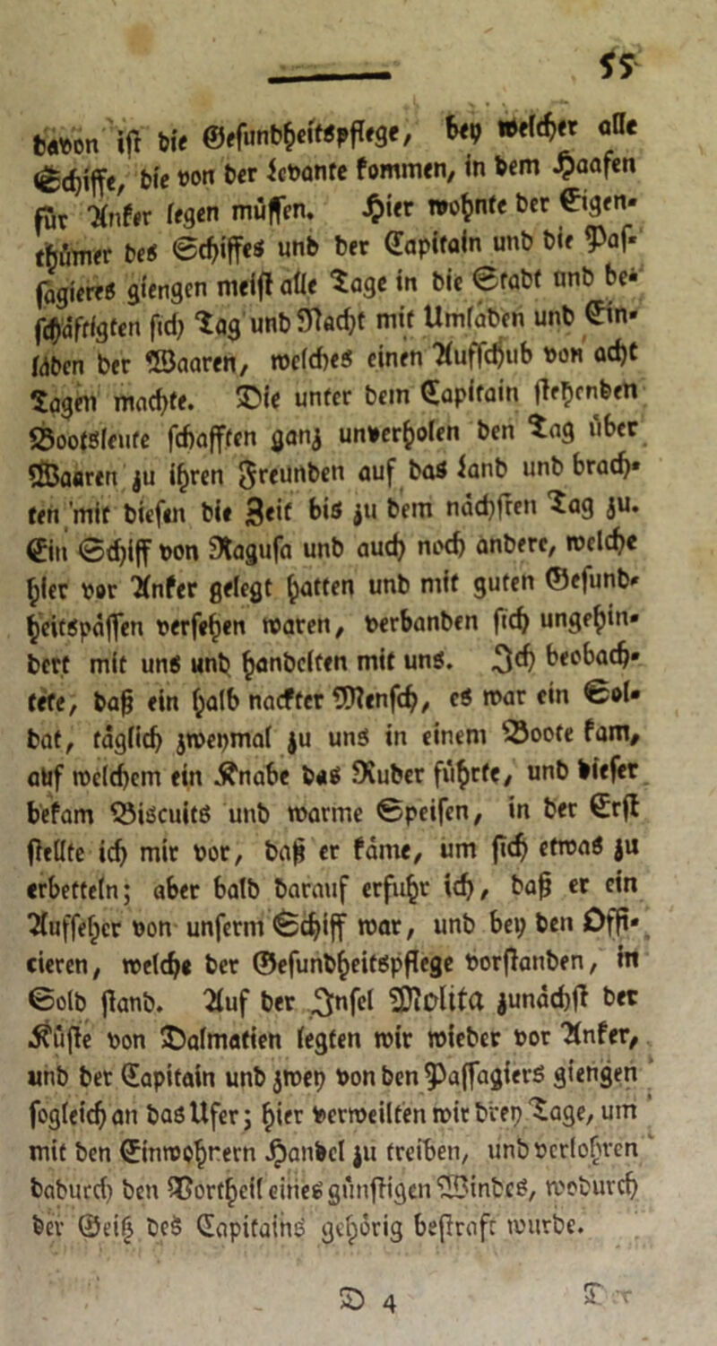 tanon ifr bie ©ffunD^ittpfege, bei; °n< (ec^iffe, bie WM ber Jenante fommen, in bem £aafen für 'Xnfir fegen muffen, £ier wohnte ber (Eigen» tMmev bei Schiffes unb Der Capifain unb bie Paf- fagiereS giengen meiflaÜe tage in bie 0fabt nnb be* fc^afrfgten fid; tag unb SMt mit Umfaben unb Sin- Wbcn ber USaaren, meldieS einen #uffd)ub von ad)t tagen machte. T>ie unter bem Sapifain |lef)enben Sootsleufe fchafften ganj unnerfcolen ben tag über SßJaaren ju if)ren $reunben äUf ^aS un^ brad)* ten mit biefm bie 3eif bis ju bem nädjfren tag ju. <£itt Schiff non Stagufa unb aud; nod) anbere, melch« f;ier nor *nfer gelegt Ratten unb mit guten ©efunb- heitspäffen nerfefjen rnaren, nerbanben ftch unge^in» bert mit uns unb ^anbclfen mit uns. beobach- tete, tag ein f;alb naefter SHenfch, es mar ein €ol- bat, täglich jmepmal ju uns in einem $3oote fam, alif me(d)cm ein Änabe baS Stüber fü^>rfc/ unb biefer be’fam ©iseuitß unb manne Speifen, in ber Srfi ffellte ich mir nor, ba|? er fäme, um fidj etroaS ju erbetteln; aber halb barauf erfuhr ich/ bafj er ein 2(uffef)cr non unferm Schiff mar, unb bei; ben Offf* eieren, melch« ber ©efunb^eitSpffege norffattben, in Solb jlanb. 2(uf ber ^nfet ‘üDiOltta junächff ber Äüffe non Dalmatien (egten mir mieber nor “Xnfer, unb ber Sapitain unb jmep non ben ^affagierß giengen fogleich an bas Ufer; hifr Geweilten mir bvep tage, um mit ben ©inmohrern Jpanbel ju treiben, unb ncrlofjren baburcf ben ?Gorthci(eineSgünfHgenlvS3inbcS, moburch bei* ©t’ili beS SapifainS gehörig beftrafr mürbe.