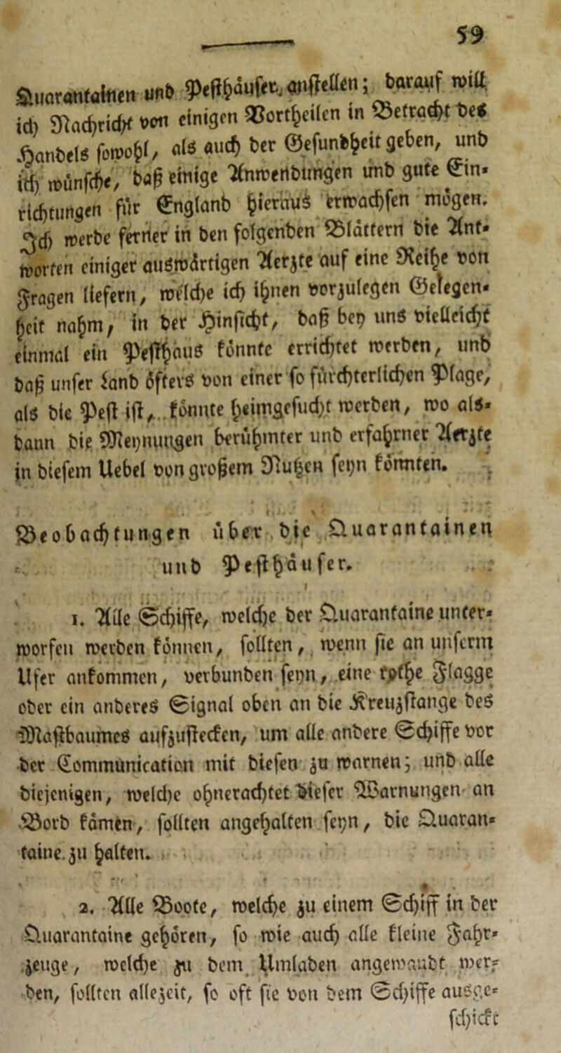 amm** »* ** id) 9kd)rid;f voti einigen 93ortf)cilcn in SbefraaK be< ÄanbelS fovo?, «fe «4 *>« ©efun^eit geben, unb W) rnünfe^/ bflf «Mb« ttimertbtmgen unb gute Cm. rid)tungen für Snglanb fcieröWi bwadjfen mögen. 3dj werbe ferner in ben folgcnben flattern bie Unt- roetfen einiger auswärtigen 'Herjte auf eine SXcifce twn fragen liefern, roV(rf>c id> *&»« »rrjulegen ©clegcn» $cit na&m, in ber £infitfcf, baß bet? uns bieüeicfjü einmal ein ^efäauß fonntc errietet werben, unb baß unfer *anb iftevö bon einer fo fürchterlichen 9>lage, als bie 9>efl gönnte fc«imgcfud)t werben, wo als» bann bie 9!Jiet)nuugen berühmter unb erfahrner 'ifer^fe in biefem Uebel bon großem Sftufcen fet;n formten. fÖeobadjtungen über bie üuaranfaineu unb 5>eft^dufer. ^ .; f . t , 1. 7(üe ©d)ijfe, weldje ber Üuarantaine unter- worfen werben fonnen, feilten, wenn fie an unferm Ufer anfommen, uerbunben fei)U/ eine fpt^e 3‘lagge ober ein anbereS 0ignal oben an bie Äreujffange beS iOlafibaumcS aufjujfecfcn, um alle anbere <5d)iffe bot bet Qommunication mit biefen äu warnen; unb alle biejemgen, weld)c ol)ncrad)tet biejer Tarnungen an $3orb fämen, füllten angefjalten fct;n, bie üuaran* taine. 311 galten. ' *>r * | , 2. 'Klle S3oote, welche $u einem 0d)iff in ber üuarantaine gehören, fo wie aud) alle fleine $al)t» jeuge, wcld)e ju betn Umlaben angewaubt wer» ben, füllten allezeit, fo oft fie ben bem Sdfiffe ausge» fcfyicfc