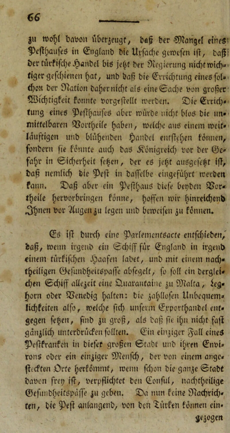 ju wof)( baVon überzeugt, bafj ber Mangel etneS' f)cfffwufeö in ©oglanb Ne Urfacfic getvefen ifi, bafi: öer tm-fifdje ^»anbcl bis jefjt ber Siegierttng nidjfroidj« tiger gcfdfienen l)af, unb baf» bie ©rridjtiuig eines fol» d;c« bet- Station bafiernicht als eine 0ad)e Von großer 5Bicf)tigfeit fonntc vorgtficllt tverben. 3Ü)ie ©trid;» tung eines 5^eff^aufeö aber nnirbe nid;f bloß bie »in- mittelbaren Q3ort(peife £aben, tve(d;c aus einem tvcit» läuftigen unb blüf;enbcn Jpanbei entfielen tonnen, fonbern fie fönnte and) bas .ftonigreid; vor ber ©c- faf;r in 0id;erf>eit fe|en, bev es jefjt außgefeft ifi, fcafj nemlicfj bie 93eff in baffelbc cingefülprt trerfeett fann. £?aß aber ein ^e|K;auß biefe bepben QJor- tf)eile (jervorbringen fonne, hoffen »vir |inreid)ent> ^nen vor öligen ju legen unb berveifeu 511 fötmen. ©S ifi burcf) eine ^arlemcnfßacfe entfetteten,' fcaß, wenn irgenb ein 0d;ijf für ©nglanb in irgenb einem türfifcfjen .§aafen labet, unb mit einem nad;« ^eiligen ©efunbfjeitßpaffe abfegclt, fo foll ein berglei- d;ett 0d;tff aüejeit eine üuaranfainc $u SDialfa, ieg- £orn ober SSenebig fKiften: bie $af>llofen Unbequem* licf)feiten alfo , tveld;e fid) unferm ©rportljaubel ent- gegen fetjen, pnb 311 groß, als baß fit ilpn nid;t fafi ganjlid; untertirüefen füllten. ©in einiger 3'tfll eines ^Peflfranfen in biefer großen 0rabt unb i^ven ©nvi» rons ober ein einziger Üftenfcß, ber von einem ange* fieeften Orte jjerfümmt, wenn fefjon bie ganje 0fabC bavrn frei; ifi, verpßid)fcf ben ©onful, nad;fl;cilige ©efunbl)eifßpaffe 311 geben. 2)a nun feine Slacßrid;» fen, bic anlangenb, von ben dürfen tonnen ein» gejogen