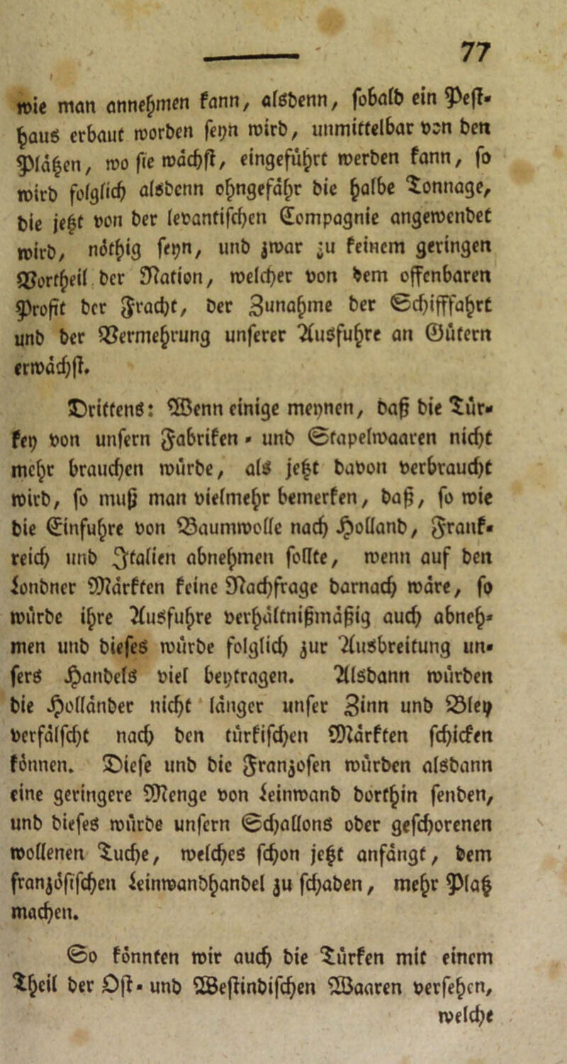i. * , n>ie man atinefjmen fann, afßbenn, fobalb ein fiefl* £au$ erbaut morben fei;n roirb, unmittelbar bsn ben ^Mä^en, mo fie mdchff, eingeführt merben fann, fo toirb folglich alöbcnn ohngefdfm bie h^fo Tonnage, bie ie$t von ber lebantifchen Compagnie angemenbet roirb, niJt^ig fepn, unb jmar ;u feinem geringen QJortheil ber Station, meiner bon bem offenbaren Profit ber $racbt, ber 3unahmc ber Schifffahrt unb ber Vermehrung unferer ^Cuöfu^rc an ©üfern ermddjfh Drittens: Wenn einige mennen, bafj bie *tür- Ux) bon unfern gabrifen» unb ©fapelmaaren nicf>t mcl;r brauchen mürbe, als jefjt babon berbvaucht roirb, fo mufj man vielmehr bemerfen, bafj, fo mie bie (Einfuhre bon Vaummotle nach Jpoüanb, 5rcinf- reich unb Italien abnehmen follte, menn auf ben ionbner Warften feine Nachfrage barnach märe, fo mürbe ihre 2(u$fuhre berhdltnifjmäfjig auch abneh* men unb biefeS mürbe folglich <$ur Ausbreitung un« ferö $anbelä biel betragen. AlSbann mürben bie Jpollänber nicht länger unfer Sinn unb Vleij berfälfeht nach ben türfifchen Warften fehiefen föunen. Diefe unb bie Jranjofen mürben alsbann eine geringere Wenge bon ieinmanb borfhin fenben, unb birfes mürbe unfern ©challonö ober gefrorenen roollenen $uche, meines fchon je^c anfängt, bem franjöfifchen ieinmanbhanbel ju fchaben, mehr pa$ machen. @o fonnten mir auch bie dürfen mit einem %il ber Oft* unb Weffinbifchen Waaren berfehen, melche