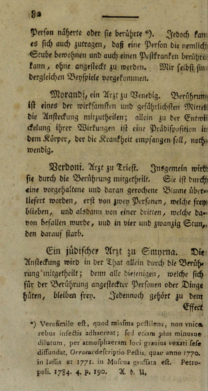 8» - $>erfon nd^frfc ober fte Beruhte *). ^eöoe^ Pan t6 fid) aud> 3Ufragen, bafj fine ^erfon bie nemficb 0m6e bewohnen unb auch einen <Ptfrfranfen benign' fann, o^ne cngeflecft ju werben. Sftir feibft fin dergleichen 3?ei;fpie(e Vorgefcmmtn. ein Tlrjf ju Q3enebig. SBerübuntfi i|l eines brr wtrffamtfcn unb gefd^dicbiTen 0[>ti'frel( die 2lnftccfung m^url^eden; allein 311 ber (Jnfmii efefung tyrer SÖirfungen i|l eine pedbifpoftfien itr bem Körper, bet bie Äcanfbeit empfangen fcü, not£ wenbig. SScrboni. 311 Grifft. 3'n#3<’rne*n tm'rfcb fie durch bie Berührung mirgerfjrift. @;e ift burc$ eine rorgefjalfene unb baran geroebene S3lmne über*' liefert worben, erjl von jwep 93erfonen, we(d)e frei> blieben, unb afebann von einer driften, wcfd)e ba* von befaüen würbe, unb in vier und 3wan3t'g 0tun„ ben barauf (iarb. <£i» jübifd)« 9fr$t &u !Die; ^fnflecfung wirb in ber tf;af allein durch bie $3erüb* rung mifgetbeiit; denn ade diejenigen, welche fid> für ber SSerüljrung angeflecftcr ^erfonen ober $)inge hüten, bleiben fren. .^ebermoeb gehört 3U bent Effert *) Verofinile eft, quod miafma peftilens, non vnica 1 rebus infe<ftis adhaeraat; fed ciiam j>lus minusue dilutum, per atmofphaeram loci grauiug vexari fefe diffundar. Orraeusdeferiprio Peftis, quae anno syyo. in Iaflia ec Iyjl. in Mofcua graftata eft. Petro- poli. 1784. 4. p. 190, X ft. U,