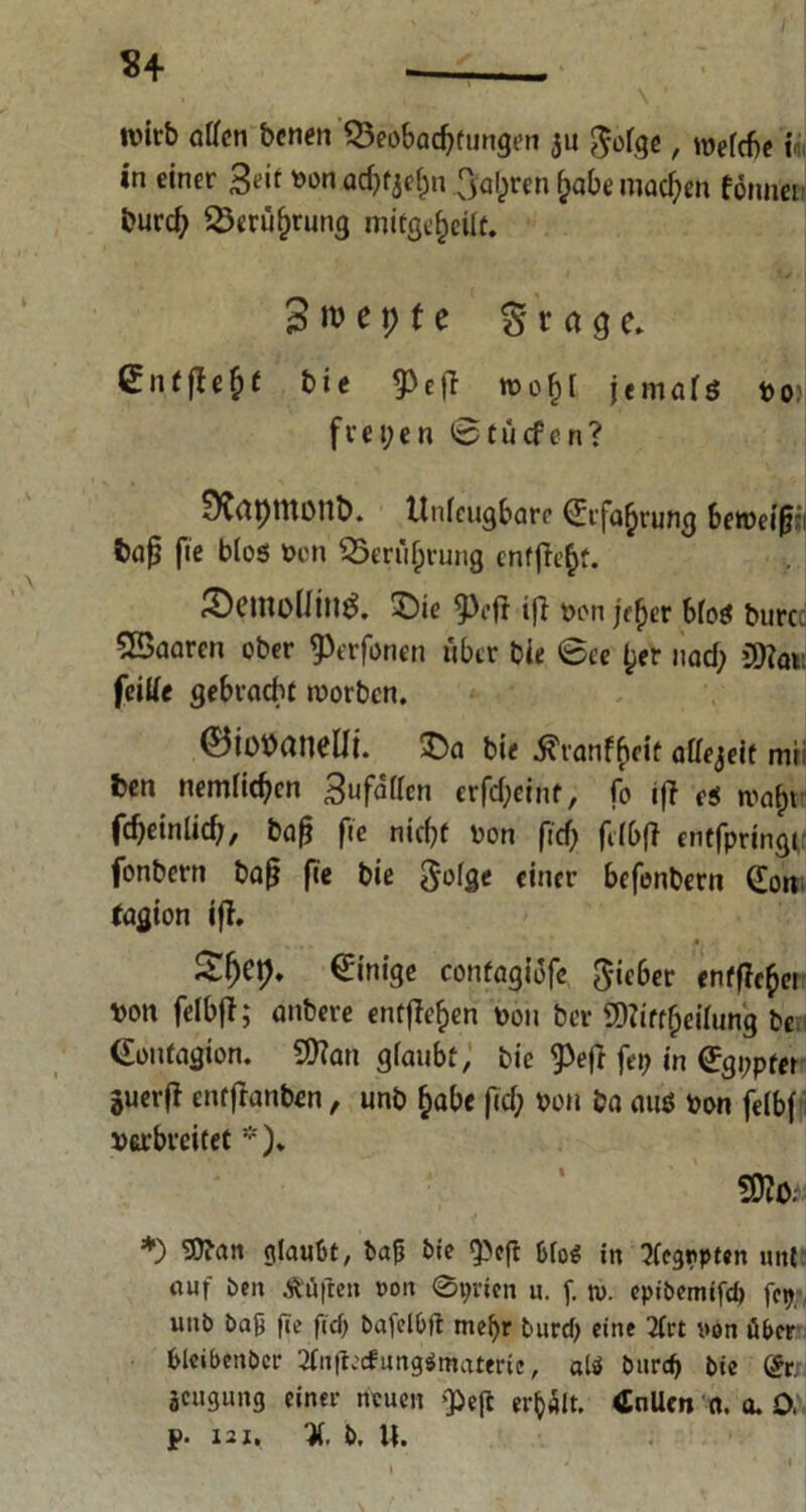 n wirb offen benen Beobachtungen ju ^ofgc, we(c$e i in einer Seit vonad^ehn fahren £abe machen fönnei burd; Berührung mifge^eilt. 3 n> e t> t e g r a g e. Sntfle^t bie ^cfl tvo£[ jemals vo> freien ©tücfen? DCrttJUtont). Unleugbare Grfahrung betvei|j;i baß fie blos Von Berührung entfielt. iöemollin^. £)ie <Prfl ifi von jtfyv bfoec burc Sßaarcn ober ^erfonen über bie ©ee tjer »ad; CD7ati feiffe gebracht worben. ®io»anel!t. ©a bie tfranfheit affejeif mi ben nemlic^cn Bufaffcn erfd;eint, fo iff c$ wa^t fdjeinlid;, bafj fie nicht von fid; fdbff entfpringi fonbern bafj fie bie einer befenbern Gon fagion ift. £f)C\). Einige contagiofe lieber enffic(jei von felbff; anbere entfielen von ber 9)?iff£eüung be Gontagion. 9Kan gfaubt, bie ^e(l fei; in Ggppfei Suerfi entfranben, unb &abe fid; von ba aus von feibf verbreitet *). S>lO: *) ‘»Oban glaubt, baß bie 9>cft &io$ in ?fegr>pten unt auf ben Ääften mm @t;rien u. f. n>. epibemifd) fc^ utib baß fie ficf) bafei&lt me^r burd; eine 2frt non über blcibenbcr JfnjtecfungSmaferie, als burd; bie @r.r jeugung einer neuen $e|t erhält. tfnUm a. a. 0. p. lax. X b, U.