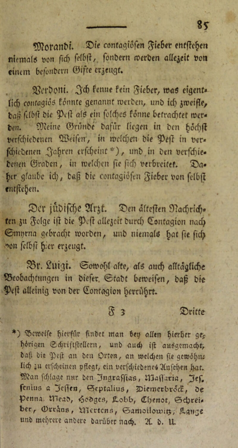 ÜDiOrattM. £>i£ contagtöfen lieber entfielen niemals txm ftd) felbff,. fönbern Serben allezeit »oti einem befonbern ©ifte erjengf. S?crt>cni. .^d) ^enne ff!n Sieber, WöS eigenf* lief) confagiös fonntc genannt werben, nnb id) jroeiffe, baf?- fllbff bie ^eff al$ ein foIcf)CJ5 forme befrachtet wer* ben. EOieine ©runbe bafür fiegen in ben ()6d)jl berfd)iebenen Qöeifen', in welchen bie tpeff in fer« fdjiebenen ^ahrcn crföciiiü *), unö.in ben öerfefue. benen ©raben, in welchen fle ficf) verbreitet. SDa» $cr gräubc id;, baß bie contagiöfen lieber von fcfbfl entfielen. Set }Üt>if(f)C üfrjt. £>en altcffen 97ad)rt'cf;» fen 3» Jolgc iff bie 5^eff allejcif burd) (Eonfagion nadj 0mt;rna grbrad)t worben, uub niemals ^at fie ficf> »on fcfbfr £cr erzeugt. ^3l*. ßutgt» Sowohl affe, als auch alltägliche 33eobachfungcn in biefer. Stabt beweifen, bafj bie $ejf alleinig von bei (Eonfagion l)errü§rf. 3 3 ^Dritte *) Unreife ^icrfrtr finSet man bei; offen ^ierßer ge> f)6rigen ©djviftflcHcrn, unb aud) ifl au#gemad>t, baf, bie ‘£cfr an bcu Orten, an mcidjen fie gct»6f)n; lief) ;u evfdjeincit pflegt, ein vcrfd)icbenc$2liifcl)en f>ar. !Üfan fd)(agc nur ben ^ngroffias, Hlaflstri«, ^ef. fenius « jfcftfn, Septßlius, JDicmctbvocE, De penna. tHeaS, <5ct>ge«, ß.obb, (Ebenot, Schrei« bec, (Dvtans, inerten«, ©amoilountj, /Lange unb mcf)me anberc barüber nach. 2t. b. U.