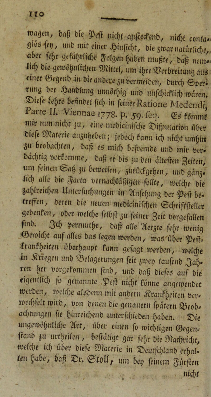 Iro ■ i>ag bi'c 9>efi nid# ajifr€cfön&, nid# conto*. unb mit einer J&infföf, bie *waf natürliche,, «bcr fefjr gcf^tCkfa frfgen hoben muffe, bc$ nein*. ,l(v gwä&ntfdjen SniffeT, um i$re Verbreitung aug einer ©egenb in bie anbei* jti Permeiben, burd; ©per* tung bei- £anblung unnötig unb ufifcfücffid) waren, ^icfe fefnbef ftd; in feiner Ratione Medendi Parte II. Viennae 1778. p. 59. feq. <£S mir nun nid# ju, eine mcWdnifö* £>ifputotr(m über tiefe Materie an^eben; jebod> fann id; nid# xmfytt beobudjfen, bag eg niidj befrembe unb mir per* bdd)fig Porfomme, baf er big 311 ben dlfefren Seiten, um feinen @a*ju beweifen, jUvücfgehen, unbgdnj* Iid} affe bie facta Pemad^dglgm foffte, wefd# bie gafjfieid#» Unfcr(ud)imgen in 2fnfehung ber 93e|t be« frcjfcn, beren bie neuen mebicinifdjen ©djrifffieffet gebenfen, ober n>efd;e felbft 5u feinet Seit Pergefaffen f'nb. £d; permufhe, baß aUe'Xetye fc$r-wertig ©etpid)t auf affeg bag fegen werben, trag'über franfReifen überhaupt fonn gefugt werben, wefdje in Kriegen unb ^Magerungen feit jwei; taufenb 3af)* ren ber Porgefommcn finb, unb bag biefeg auf bie eigentfief) fo genannte ^e|I nid# fonne angeipfubef werben, wefd;e afgbenn mit anbern ivranfjjciten Per* weebfeft wirb, pon beuen bie genauem fpdtcfn $8eob» udjfuugen fte fcinreidjenb unterfdjieben haben. £)ie ungemohnlid# tftf, über einen fo wichtigen ©egen* fianb 311 mtbeifen , befrdtigt gar fchr bie 3?ad;rid#, wefdie iit; über biefe^JOiaterie in 35eütfd;fanb crF>af» teil fmbe, bag £>r. ©'toil; um bei; feinem dürften nid;r