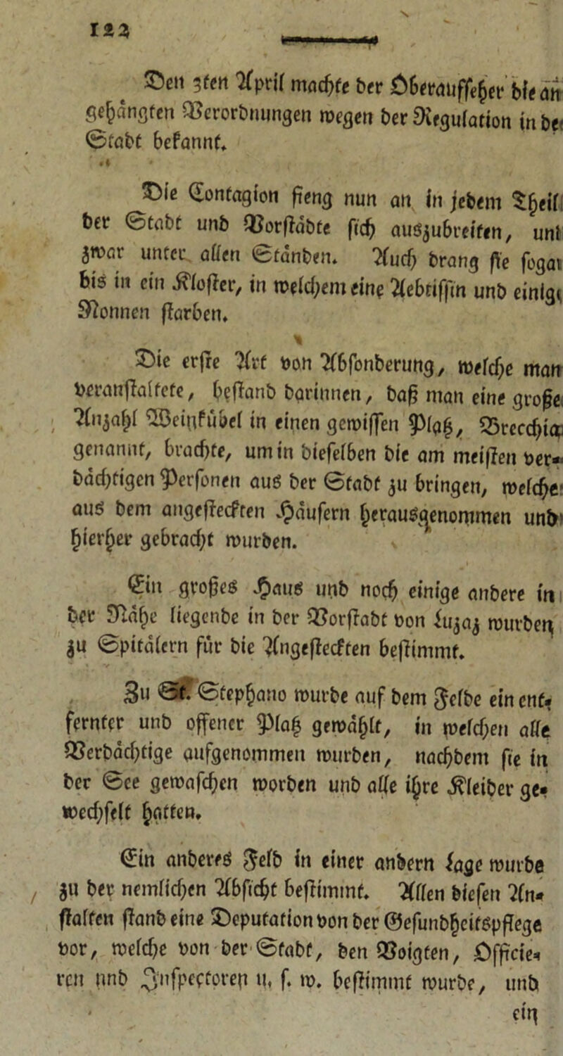 ©en rn tfprif jnadjfe ber Ö&etttufjf^er biemt gebangten QSerorbnungen reegen ber Regulation inbe; ©tabt Befannt. ©ie Gonfagion ftencj nun an in jebem Sfjeil bet ©tabt unb «orffdbte ficb ausju6reifen, uni jTOar unter. allen ©tdnben. 7lud) brang ffc fogat bi? in ein d\lo|fer, in reellem eine 2leBriffm unb einige Spönnen Farben. ©te erjre #rf Don 2f6fonberung, roelcbe man Deranftlalfcfe, BefTanb bgrinnen, baft man eine große ^3# SBeiiifubel in einen gereiften 9)fg£, 55recc^i* genannt, Brachte, um in biefelben bic am meinen Der- bärtigen ^erfonen aus ber ©tabt ju bringen, reeldje- aus bem angefieefren Raufern f)erauS<^enommen unb! (fierljer gebracht reurben. * *S*n grofteS .£>rtus unb noch einige anbere in bet STld^e liegenbe in ber Q3orfIabt Don Jujaj reurben ju ©pitdlern für bie tfngejlecften Beffimmt. 3u ©£ ©tepfiano reurbe auf bem gelbe ein enf. ferntcr unb offener pafj geredet, in reellen attt QSerbacbtige aufgenommen reurben, naebbem fte in ber @ce gereafeben reorben unb alle i(jre Kleiber ge- reecbfelt €in anberes gelb in einer ankern läge reurbe 3« b« nemlicben 2fBficbt Beflimmf. Wen biefen 2(n- ffalfen ffanbeine ©epufationDonber ©efunbbcitspftege bor, reelle Don ber ©tabt, ben folgten, Offtcie- ren nnb .Jnfpectorep u, f. re. Beftimmt reurbe, unb * eig