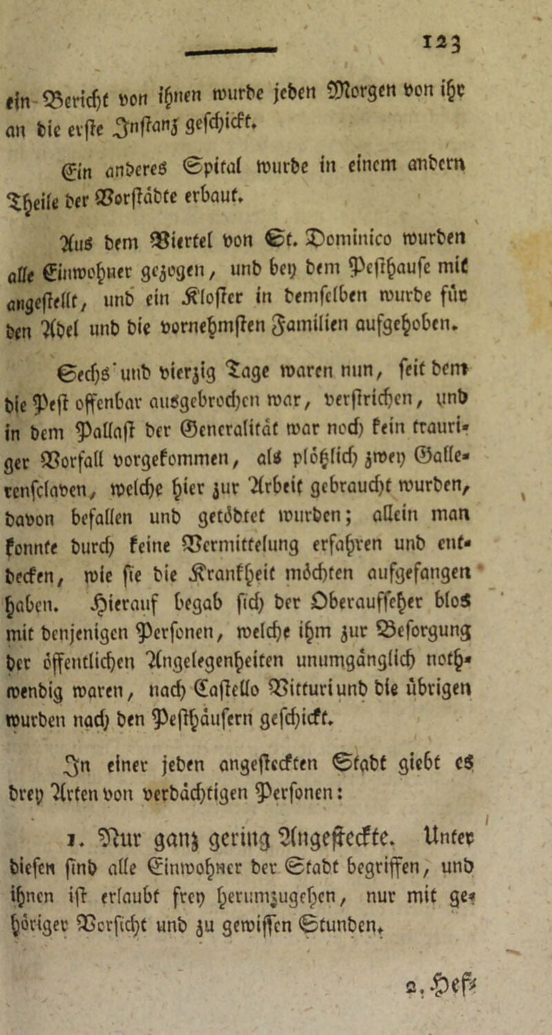 I ein Veridjf von ihnen »urbe ic^n ^or9*n *cn »&c an bie cvfie ^nffanj gefdjicft. ^in anbereö ©pital würbe in einem anbem ‘l^eiie ber Vorffabte erbaut. \ %,g bem Viertel von ©t. SDominico würben alle ©nwofcner gezogen, unb bei; bem Pefrfcaufe miC angefMf/ unb ein Älofler in bemfeiben würbe fdc ben “Jlbel unb bie vornebmflen Familien aufgehoben. ©edjs'utib vierjig tage waren nun, feit bent bie5>efi offenbar aiWgcbrod;cn war, Vertrieben, unb in bem ^aliajT ber ©eneralifdt war nod) fein trauri- ger Vorfall vorgefommen, aliJ plo^ficf; jmei; ©alle» renfeiaven, wcid;e h‘« jur Arbeit gebraud;t würben, bavon befallen unb getdbtet würben; allein man fonnfe burd; feine Vermittelung erfaßen unb ent- beefen, wie fie bie ^ranf^eic mdd)ten aufgefangen haben, hierauf begab fid; ber öberauffeher bloS mit benjenigen 9)erfenen, welche ihm jur Veforgung ber öffentlichen ?(ngelegenheiten unumgänglich noth* roenbig waren, nad; (£afMo Vitturi unb bie übrigen würben nad; ben ^Pefthdufern gefd;icft. * ^n einer jeben angeflccften ©fabt gie6t c$ bret; Wirten von verbdchtigen ^erfonen: i. 9iur ganj gering 2(ngejtccffe. Unter biefen finb alle ©inwohHcr ber ©fabt begriffen, unb ihnen iff erlaubt freu heri:m$ugeljen, nur mit ge» höriger Vcrfid;t unb ju gewiffen ©tutiben* c.£ef*