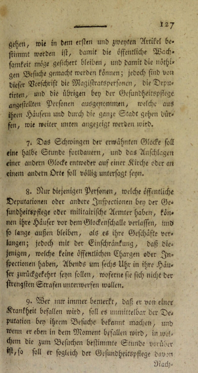 ge§en, mit in tem erften unb jwepfen 'Hrtifef be- fliinmC werben iff, bamif bie öffentlid;e 5Badj« famfett möge gefiebert bleiben, unb bamit t>ie nöt&t» gen Q3eM< gtmad)t werben formen; jebod; ftnb Von biefer ®orfd;rift bic SÜHagiftrafVperfoncn, bie Depu» firfen, unb bie übrigen bei; ber ®ofunbf>eit?pf!cgc angeftcflfen ^erfonen ausgenommen, welche aui i^ren Raufern unb burd; bie ganje ©fabf gelten bür» fen, wie weiter unten angejeigt werben wirb. 7* Da$ ©djwingcn ber erwähnten ©locfe foff eine §albe ©tunbe fovtbauern, unb bas Tlufcfdagen einer anbern ©locfe entweber auf einer ^ird;e ober an einem anbern Orte fo(i völlig unterfagt fei;n. 8. Sftur biejenigen $erfonen, wcldje öffentliche Deputationen ober anbere .Qnfpecttonen bei; Der ®e< funb§eit$pßege ober thiflfairifdje 2femter (iahen, fön» nen i£re Jpäufer vor Dem ©locfenfdjalle Verlaßen, imD fo lange außen bleiben , als eö i(>re ©efd;dfte ver* langen; jebod; mit ber ©infdjranfung, baß bte= jenigen, welche feine üjfentlid;en Georgen ober ^n= fpectionen fjaben, ?Cbenb^ um fed;5 U(>r in tfjre Äau« fer jurucfgefefjrt fei;n feilen, woferne fie ftd; nid;t bec ffrengßcn ©trafen unterwerfen wallen, 9* 58er nur immer benierft, baß er von einer ^ranffjeit befallen wirb, fofl c$ unmittelbar Der De* putation ben iljrcm 53efud;e befannt mad;en, unb tvenu er eben in bem Moment befallen wirb, in wef- d;cm bie jum Q3efiid;en beffimmte ©tunbe Vorüber «IM® fo« er fogleid; ber ©efunb^eitöpßege Davon 3iad;»