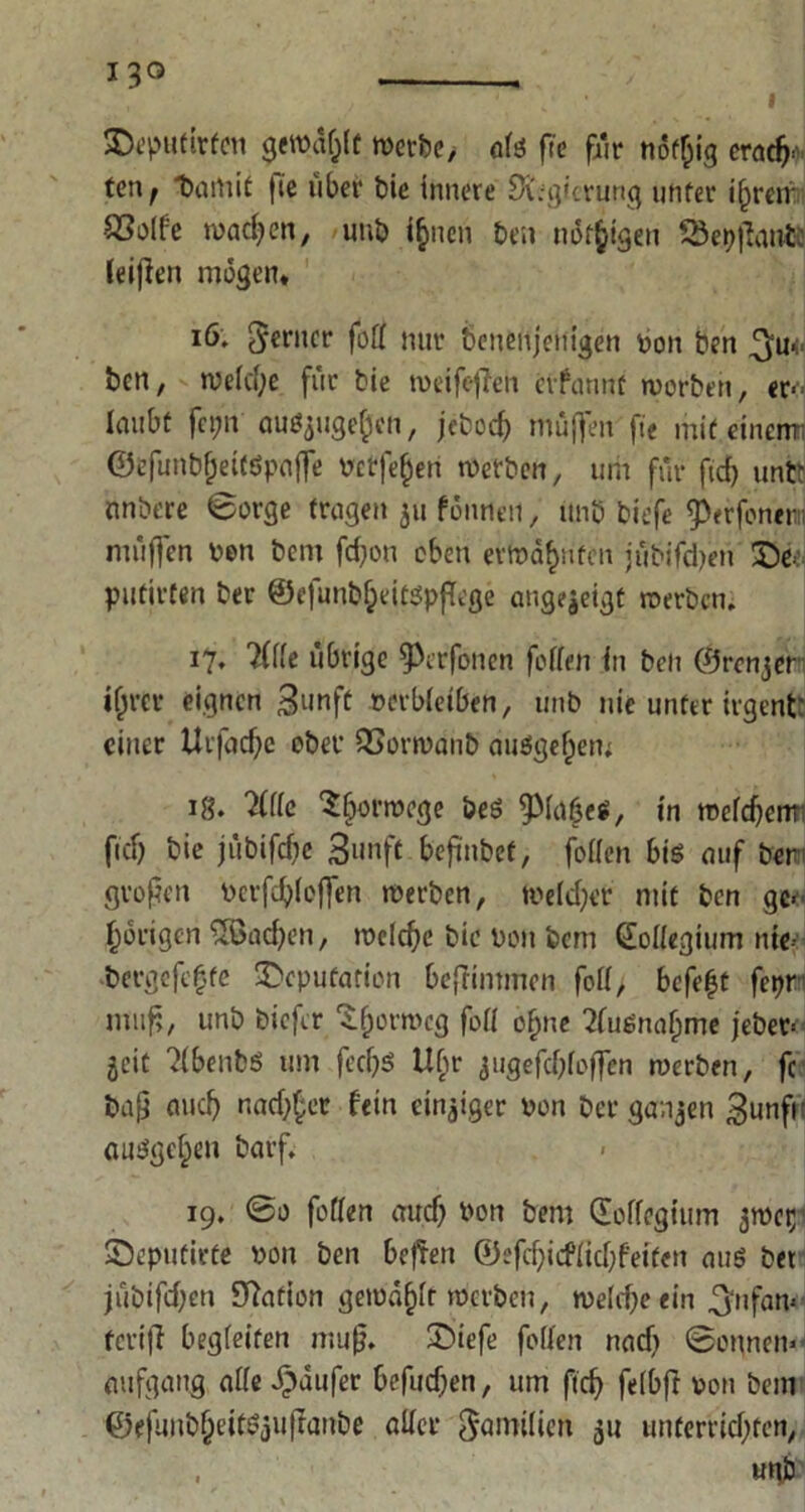 Deputaten gewühlt werbe, alg fte fair nöflug erach- ten ^ t>ami£ fie über t>ie innere SKegicrung unter ihren SSolfe machen, unb ihnen ben nötigen Söetyjfauiü leijlen mögen« 16. 5*crnct* fotf nur beuenjenigen boit ben ^u- ben, welche für bie roeifcffen erfannt worben, er- laubt fci;n ouöjuge^cn, jefcoc^ muffen fte mit eiuemi ©efunbf;eitöpaffe rcrfe^en werben, um für ftd) untt nnbere Borge trugen 31t fönneu, itnö tiefe ^erfonem muffen ben bem fd)ou eben erwähnten jübifdjen De- putieren ber ©efunbf;eit$pf[eße angejeigt werben; 17, ?(lle übrige ^Pcrfonen feilen fit ben ©renjer i(jrer eignen Bunft revbieiben, unb nie unter iigent: einer ttvfachc ober QSorwanb auggef)en; ig. 2111c Überwege öeg ^piaßeg, in weldfem fid) bie jübifdfe Bunft beßnbet, foiien big auf ber' gvoßen berfchlojfen werben, welcher mit ben ge- hörigen ^Sachen, welche bie beit bem Kollegium nie- bergefe|te Deputation befrimmen feil, befetjt fet?r muß, unb tiefer 'ifjorroeg feil ohne 21ugnahme jeber= jeit 21benbg um fec^g Ubr ^ugefcbloffcn werben, fc baß auch nadlet fein einziger ben ber ganzen Bunft: auggehen barf. 19. ©0 fallen auch *>on bem CEoifegium jwet;' Deputiere bon ben befielt ©efchicflid;f'eiten aug bet jübifd;en Nation gewählt werben, weldjeein ^nfan* teriff begleiten muß. Diefe fallen nad) ©onnem aufgang alle Raufer befudjen, um ftcf> felbft bau bem ©efuubheitöjuflanbe aller Familien 31t unterrid)fen, unb
