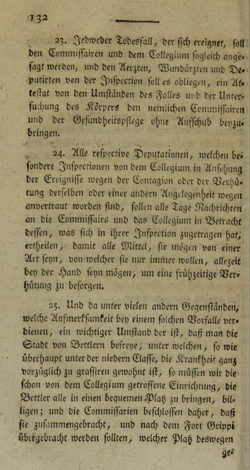 T 32 23. .^ebwcber Sobeöfall, t?cr firf> ereignet, fuff &en Comtniffairen unb bem Collegium fogleid) nnge- fagt werben, unb ben Tlerjfen, Cöunbdrjfen unb £e* putirfcn ren ber ^nfpccrfon foll e* obliegen, ein teflat bon ben Umffdnben bcs ^afleö unb ber Unter* fucbung bes ^orperö ben nemitdien Ccmmiffairen unb ber ©efunb&eifgpflege of;ne ?(uffc^ub bepju. bringen. ' •* * • « . 24. ?Ü(e refpectt're ^Deputationen, weldjen bei fonbere ^nfpecrionen von bem Collegium in 2fnfe(jung ber ©reigntffe wegen ber Contagiott ober ber ©fr^u« tung berfelben ober einer aubern 2fngclegen(jeif wegen anr er traut worben ftnb, follen alle Sage 9?ad)rirf)fen on bie Commiffairc; unb ba$ Collegium in ©etradjf bcfTen, wag ftcf; in ihrer ^nfpecrion ^getragen hat, erteilen, bannt alle SEttitfel, fie mögen non einer Tlrt fet;n, pon weld)er fie nur immer wollen, allezeit bep ber dpanb fepn mögen, um eine frü^eitige ©er» ^ütuug 511 bcforgen. 25. Unb ba unter riefen anbern ©egenffdnben,; welche 2fufmerffamfeit bet; einem fo!d;en Vorfälle rer* bienen, ein widriger Untftanb ber if?, baß mart bie ©tabt ron ©eftlern bcfrepe, unter welchen, fo wie überhaupt unter ber niebern Claffe, bie ^ranf^eif ganj ror^uglich 31t graffireti gewohnt if?, fo muffen wir bie fdfoit ron bem Coüegium getroffene Cinrid;fung, bie ©ettleralfe in einen bequemen ^la^ 3U bringen, 6tf- figen; unb bie Conimiffarien befd;(offen baffer, baff fie 3ufammengebrad;t, unb nad; bent $ort ©ripp* öbcfgebrad;t werben fodten, weld;er 9Ma£ beöwegen