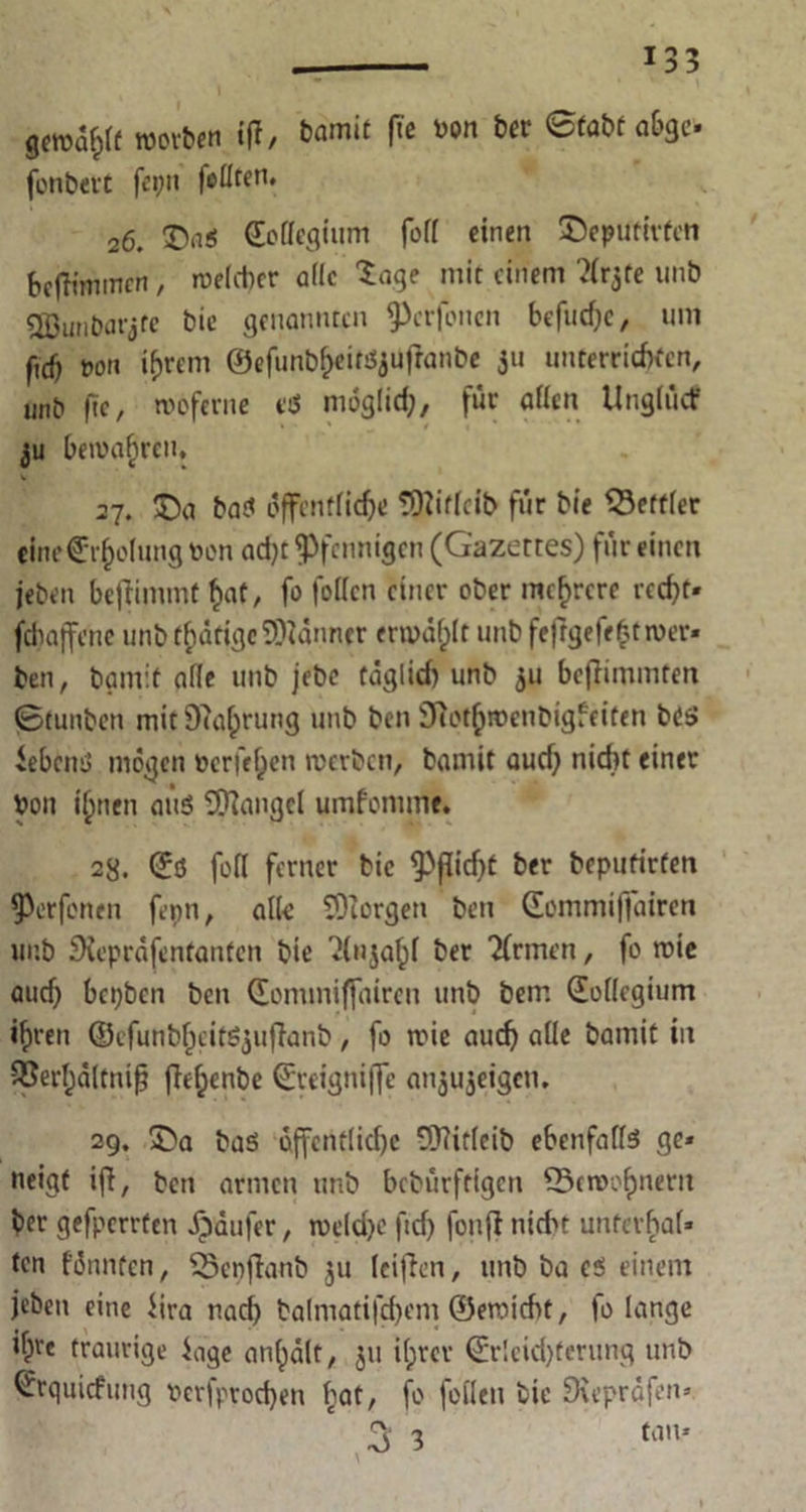 gcwafcff worben {fl, bamit fie öon ber ©fabfabge- fonbett fci;n foüffn* 26. ©aS (Eollcgium foll einen ©eputivfen 6efh’mmcn, welcher alle Sage mit einem ^Crjre unb QBunDarjtc bie genannten ^3crfoncn befiidjc, um ficf) »ott intern ©efunb^eitsjuflanbe 311 unterrichten, unb fte, rooferne etS möglich, für allen Unglücf ju bewahren, V 27. £>a baS öffentliche tOüfleib für bie Bettler eine€r§o(ung toon adjt Pfennigen (G'azetres) für einen jeben beftimmf £af, fo fotten einer ober mehrere recht- febaffene unb tätige Banner erwählt unb feftgefcfctwer- ben, bamit alle unb jebc täglich unb 511 bejlimmfen ©tunben mit Ortung unb ben iDTothwenbigfciten bc$ JebcnS mögen berieten werben, bamit audj nicht einer bon ihnen aus Mangel umfomme. 28. ©ß feil ferner bie <Pfttd)t ber bepufirten Werfenen fepn, alle SDiorgen ben (Eommiffairen unb SXeprafentanten bie 'Mnjahl ber Firmen, fo wie aud) bepben ben ©omtniffairen unb bem (Kollegium ihren ©cfunb^citSjuflanb, fo wie auch aüe bamit iit SBerfjaltnifj jlehenbe ©reigniffe anjujeigen. 29. £>a bas offcntlid)c 93?ifleib ebenfalls ge- neigt ifi, ben armen unb bebürftigen 23cwohnent ber gefperrfen Raufer, welche fidj fonft nicht unterhal- ten fünnten, QSepflanb ju leiden, unb ba cs einem jeben eine iira nach balmatifchem ©ewicht, fo lange ifpre traurige iage an^alt, jti ifjrer ©r!cid)terung unb ^rquiefung besprochen hat, fo feilen bie Dreprdfen-