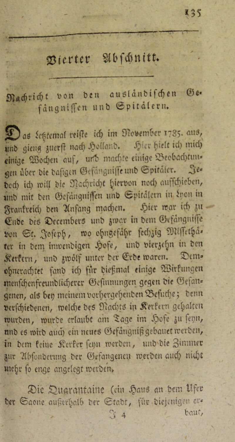 195 Vierter SCbfc&nitt. «j^ndjt von Den auSldnbifrf)en ©«• fängnifTen unb ©pitdtern, ©aö ieffemat rciflc icfj im 97evembcr i?35- <«iö, ur.b gicitg juerfi nad) $ot(anb. Jp'-cr (>ir!t id) mid) einige 2Boc&cn auf, urtb matfifc einige ©eebad)hm. gen über bic bafigen Gcfdngnifte unb ©pifalcr. 3e* bed) id) will bic 9}adjrid)f fciervon nod) auffd)iebcn, tmb mit ben ©cfdngniffen unb Bpifdlcrn in inen in granfreid) ben infang machen. £icr war id) ju €ubc beg ©ccember« unb jwav in bem ©efdngniffe Von Bf. ^ofepfc, roo fcdjjig TO^ifftt^d* tev in bem inwenbigen Jpofe, unb vierjef^n in ben Äirfern, unb jwölf unter ber €rbe waren. £)em» o^neradjtef fanb id> für biegmal einige ©irfungen mcnfcbcnfveunbiidjercr ©epnnungtn gegen bie Gefan- genen, als bei) meinem vort)crgef)enbcn 55cfud)e; beim vertriebenen, tveld)e beg öiadjtö in geifern gehalten würben, würbe ertaubt am ‘Sage im Jpofe ju fei;n, nnb eö wirb and) ein ncueg ©efdngntggebauet werben, in bem feine J-Terfcr fcpn werben, unb'bie äimmet jur Ttbfonberung ber Gefangenen werben aud) nieftt me^r fo enge angetegt werben, 2>ie £>ttavantaine (ein Jpauö an bem ttfer ber Baone augcvtjalb ber Btabt, für biejenigeu er-